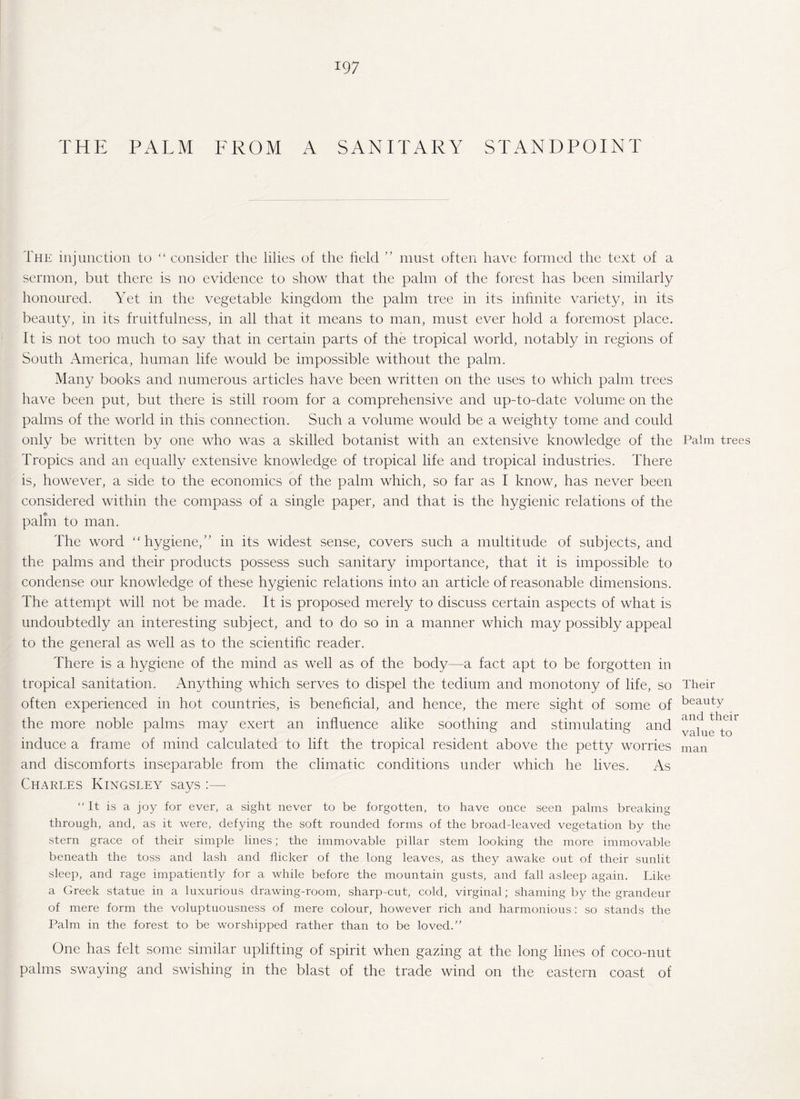 THE PALM FROM A SANITARY STANDPOINT The injunction to “ consider the lilies of the held ” must often have formed the text of a sermon, but there is no evidence to show that the palm of the forest has been similarly honoured. Yet in the vegetable kingdom the palm tree in its infinite variety, in its beauty, in its fruitfulness, in all that it means to man, must ever hold a foremost place. It is not too much to say that in certain parts of the tropical world, notably in regions of South America, human life would be impossible without the palm. Many books and numerous articles have been written on the uses to which palm trees have been put, but there is still room for a comprehensive and up-to-date volume on the palms of the world in this connection. Such a volume would be a weighty tome and could only be written by one who was a skilled botanist with an extensive knowledge of the Tropics and an equally extensive knowledge of tropical life and tropical industries. There is, however, a side to the economics of the palm which, so far as I know, has never been considered within the compass of a single paper, and that is the hygienic relations of the palm to man. The word “ hygiene,’’ in its widest sense, covers such a multitude of subjects, and the palms and their products possess such sanitary importance, that it is impossible to condense our knowledge of these hygienic relations into an article of reasonable dimensions. The attempt will not be made. It is proposed merely to discuss certain aspects of what is undoubtedly an interesting subject, and to do so in a manner which may possibly appeal to the general as well as to the scientific reader. There is a hygiene of the mind as well as of the body—-a fact apt to be forgotten in tropical sanitation. Anything which serves to dispel the tedium and monotony of life, so often experienced in hot countries, is beneficial, and hence, the mere sight of some of the more noble palms may exert an influence alike soothing and stimulating and induce a frame of mind calculated to lift the tropical resident above the petty worries and discomforts inseparable from the climatic conditions under which he lives. As Charles Kingsley says :—- “It is a joy for ever, a sight never to be forgotten, to have once seen palms breaking through, and, as it were, defying the soft rounded forms of the broad-leaved vegetation by the stern grace of their simple lines; the immovable pillar stem looking the more immovable beneath the toss and lash and flicker of the long leaves, as they awake out of their sunlit sleep, and rage impatiently for a while before the mountain gusts, and fall asleep again. Like a Greek statue in a luxurious drawing-room, sharp-cut, cold, virginal; shaming by the grandeur of mere form the voluptuousness of mere colour, however rich and harmonious: so stands the Palm in the forest to be worshipped rather than to be loved.” One has felt some similar uplifting of spirit when gazing at the long lines of coco-nut palms swaying and swishing in the blast of the trade wind on the eastern coast of Palm trees Their beauty and their value to man