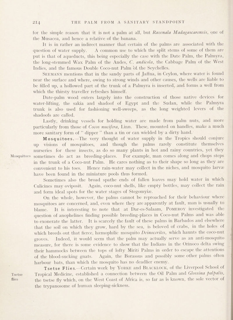 for the simple reason that it is not a palm at all, but Ravenala Madagascar crisis, one of the Musacea, and hence a relative of the banana. It is in rather an indirect manner that certain of the palms are associated with the question of water supply. A common use to which the split stems of some of them are put is that of aqueducts, this being especially the case with the Date Palm, the Palmyra, the long-stemmed Wax Palm of the Andes, C. andicola, the Cabbage Palm of the West Indies, and the famous Double Coco-nut Palm of the Seychelles. Seemann mentions that in the sandy parts of Jaffna, in Ceylon, where water is found near the surface and where, owing to strong winds and other causes, the wells are liable to be filled up, a hollowed part of the trunk of a Palmyra is inserted, and forms a well from which the thirsty traveller refreshes himself. Date-palm wood enters largely into the construction of those native devices for water-lifting, the sakia and shadoof of Egypt and the Sudan, while the Palmyra trunk is also used for fashioning well-sweeps, as the long weighted levers of the shadoofs are called. Lastly, drinking vessels for holding water are made from palm nuts, and more particularly from those of Cocos nucifera, Linn. These, mounted on handles, make a much more sanitary form of “ dipper ” than a tin or can wielded by a dirty hand. Mosquitoes.—The very thought of water supply in the Tropics should conjure up visions of mosquitoes, and though the palms rarely constitute themselves nurseries for these insects, as do so many plants in hot and rainy countries, yet they Mosquitoes sometimes do act as breeding-places. For example, man comes along and chops steps m the trunk of a Coco-nut Palm. He cares nothing as to their shape so long as they are convenient to his toes. Hence rain-water may collect in the niches, and mosquito larvae have been found in the miniature pools thus formed. Sometimes also the broad spathe ends of fallen leaves may hold water in which Culicines may oviposit. Again, coco-nut shells, like empty bottles, may collect the rain and form ideal spots for the water stages of Stegomyiae. On the whole, however, the palms cannot be reproached for their behaviour where mosquitoes are concerned, and, even where they are apparently at fault, man is usually to blame. It is interesting to note that at Dar-es-Salaam, Pomeroy investigated the question of anophelines finding possible breeding-places in Coco-nut Palms and was able to exonerate the latter. It is scarcely the fault of these palms in Barbados and elsewhere that the soil on which they grow, hard by the sea, is beloved of crabs, in the holes of which breeds out that fierce, hsemophilic mosquito Deinocerites, which haunts the coco-nut groves. Indeed, it would seem that the palm may actually serve as an anti-mosquito measure, for there is some evidence to show that the Indians in the Orinoco delta swing their hammocks between the tops of lofty Miriti Palms in order to escape the attentions of the blood-sucking gnats. Again, the Borassus and possibly some other palms often harbour bats, than which the mosquito has no deadlier enemy. Tsetse Flies.—Certain work by Yorke and Blacklock, of the Liverpool School of Tsetse Tropical Medicine, established a connection between the Oil Palm and Glossina palpalis, flies the tsetse fly which, on the West Coast of Africa is, so far as is known, the sole vector of the trypanosome of human sleeping-sickness.