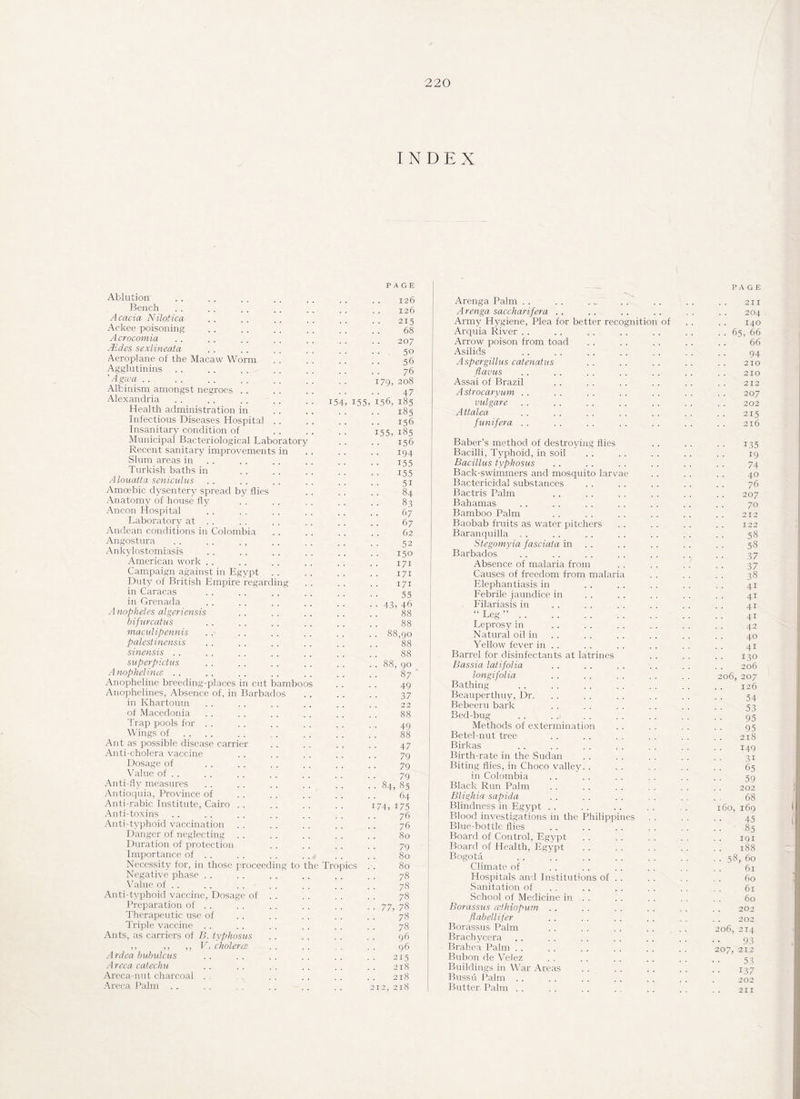 INDEX Ablution Bench Acacia Nilotica Ackee poisoning Acrocomia Aides sexlineata Aeroplane of the Macaw Worm Agglutinins ’ A gwa Albinism amongst negroes . . Alexandria Health administration in Infectious Diseases Hospital Insanitary condition of Municipal Bacteriological Laboratory Recent sanitary improvements in Slum areas in Turkish baths in Alouatta seniculus Amoebic dysentery spread by flies Anatomy of house fly Ancon Hospital Laboratory at . . Andean conditions in Colombia Angostura . . . . Ankylostomiasis American work Campaign against in Egypt Duty of British Empire regardin in Caracas in Grenada Anopheles algeriensis bifurcatus maculipennis palestinensis sinensis . . superpictus Anophelince . . Anopheline breeding-places in cut bambo Anophelines, Absence of, in Barbados in Khartoum of Macedonia Trap pools for Wings of Ant as possible disease carrier Anti-cholera vaccine Dosage of Value of . . Anti-fly measures Antioquia, Province of Anti-rabic Institute, Cairo . . Anti-toxins Anti-typhoid vaccination Danger of neglecting Duration of protection Importance of . . Necessity for, in those proceeding to Negative phase . . . . Value of . . Anti-typhoid vaccine, Dosage of . . Preparation of . . Therapeutic use of Triple vaccine Ants, as carriers of B. typhosus ,, ,, ,, V. cholerce Ardea bubulcus Arcca catechu Areca-nut charcoal Areca Palm . . i5 , 155, le Tropics . PAGE 126 126 215 68 207 50 56 76 08 47 156, 185 • 185 156 155, 185 156 194 155 155 51 84 83 67 67 62 52 150 171 171 171 55 43, 46 88 88 88,90 88 88 88, 90 87 49 37 22 88 49 88 47 79 79 79 84, 85 64 74, 175 76 76 80 79 80 80 78 78 78 77, 78 78 78 96 96 215 218 218 212, 218 Arenga Palm Arenga saccharifera . . Army Hygiene, Plea for better recognitio Arquia River Arrow poison from toad Asilids of Aspergillus catenatus flavus Assai of Brazil Astrocaryum . . vulgare Attalea. funifera . . Baber’s method of destroying flies Bacilli, Typhoid, in soil Bacillus typhosus Back-swimmers and mosquito larvae Bactericidal substances Bactris Palm Bahamas Bamboo Palm Baobab fruits as water pitchers Baranquilla Stegomyia fasciata in Barbados Absence of malaria from Causes of freedom from malaria Elephantiasis in Febrile jaundice in Filariasis in “ Leg ”. Leprosy in Natural oil in Yellow fever in . . Barrel for disinfectants at latrines Bassia latifolia longifolia Bathing Beauperthuy, Dr. Bebeeru bark Bed-bug Methods of extermination Betel-nut tree Birkas Birth-rate in the Sudan Biting flies, in Choco valley. . in Colombia Black Run Palm Blighia sapida Blindness in Egypt Blood investigations in the Philippines Blue-bottle flies Board of Control, Egypt Board of Health, Egypt Bogota Climate of Hospitals and Institutions of . . Sanitation of School of Medicine in . . Borassus cethiopum .. flabellifer Borassus Palm Brachycera Brahea Palm Bubon de Velez Buildings in War Areas Bussu Palm . . . . Butter Palm . . 211 204 140 .. 65, 66 .. ' 66 94 210 210 212 207 202 215 216 135 19 74 40 76 207 70 212 122 58 58 37 37 38 41 41 41 41 42 40 41 130 206 206, 207 126 54 53 95 95 218 149 3i 65 59 202 68 160, 169 45 85 191 188 • • 58, 60 61 60 61 60 202 202 206, 214 93 207, 212 53 137 202 211