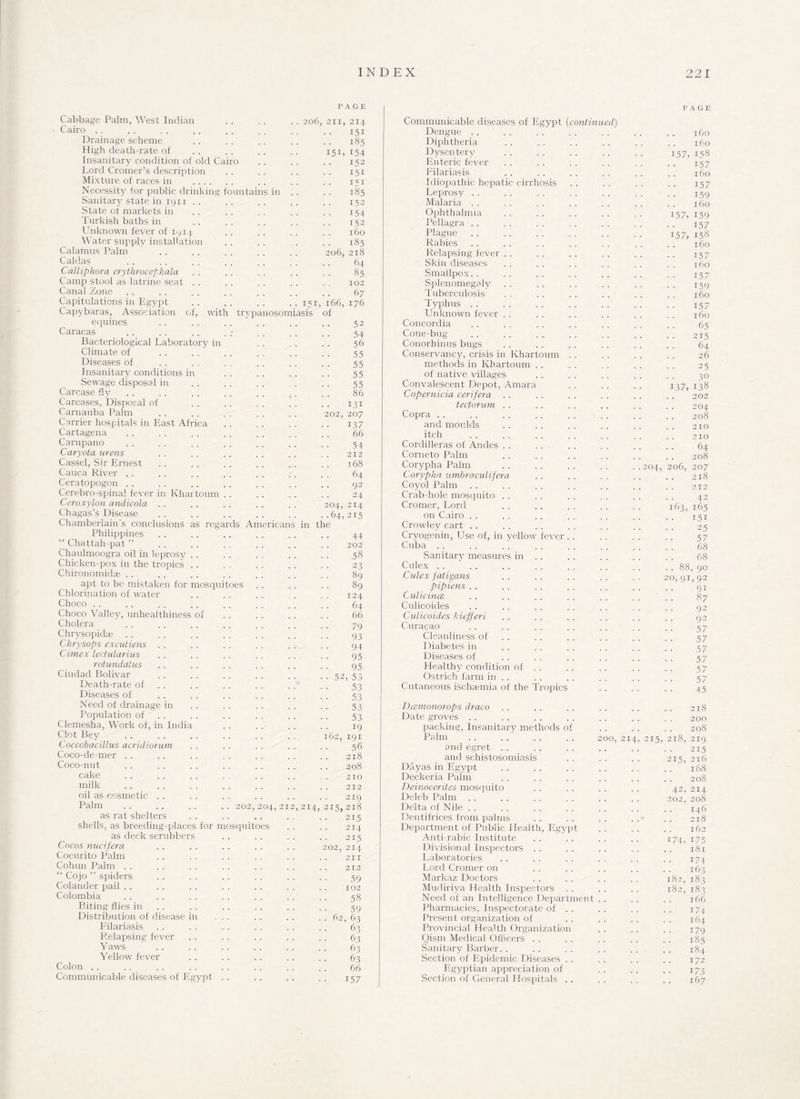 P A GE Cabbage Palm, West Indian . . . . . . 206, 211, 214 Cairo . . . . . . . . . . . . . . . . 151 Drainage scheme . . . . . . . . . . 185 High death-rate of .. .. .. .. 151,154 Insanitary condition of old Cairo . . . . . . 152 Lord Cromer’s description . . . . . . . . 151 Mixture of races in . .. .. .. 151 Necessity for public drinking fountains in .. .. 185 Sanitary state in 1911 .. .. .. .. .. 152 State of markets in . . . . . . . . . . 154 Turkish baths in .. . . . . . . . . 152 Unknown fever of 1914 . . . . . . . . 160 Water supply installation .. .. . .. 185 Calamus Palm . . . . . . . . . . 206, 218 Caldas . 64 Calliphora crythrocepkala . . . . . . . . . . 85 Camp stool as latrine seat . . . . . . . . . . 102 Canal Zone .. . . .. . , . . . . . . 67 Capitulations in Egypt .. .. ... ..151,166,176 Capybaras, Association of, with trypanosomiasis of equines . . .. . . ' .. . . 52 Caracas . . . . .. . ; . . . . .. 54 Bacteriological Laboratory in . . . . . . 56 Climate of . . . . . . . , . . . . 55 Diseases of . . . . . . . . . . . 55 Insanitary conditions in . . . . . . . . 55 Sewage disposal in . . . . . . . . . . 55 Carcase fly . . . . . . . . . . . . . . 86 Carcases, Disposal of . . . . . . . . . . 131 Carnauba Palm . . . . . . . . . . 202, 207 Carrier hospitals in East Africa . . . . . . . . 137 Cartagena . . . . .. . . . . . . . . 66 Carupano . . . . .. .. . . . . .. 54 Caryota urens . . . . . . . . . . . . 212 Cassel, Sir Ernest . . . . . . . . . . . . 168 Cauca River .. . . . . . . . . . . . , 64 Ceratopogon .. .. .. . . . . . . . . 92 Cerebro-spinal fever in Khartoum . . . . . . . . 24 Ceroxylon andicola . . . . . . . . . . 204, 214 Chagas’s Disease . . . . . . . . . . . .64, 215 Chamberlain's conclusions as regards Americans in the Philippines . . , . . . . . . . . . 44 “ Chattah-pat ” . . . . . . . . . . . . 202 Chaulmoogra oil in leprosy . . . . . . . . . . 58 Chicken-pox in the tropics . . . . . . . . . . 23 Chironomidae . . . . . . . . . . . . . . 89 apt to be mistaken, for mosquitoes . . . . . . 89 Chlorination of water . . . . . . . . . . 124 Choco . . . . .. . . . . .. . . . . 64 Choco Valley, unheaithiness of . . . . . . . . 66 Cholera . . . . . . . . . . . . . . 79 Chrysopidae . . . . . . . . . . . . . . 93 Chrysops excutiens . . . . . . . . . . . . 94 Cimex lectularius . . . . . . . . . . . . 95 rotundatus . . .. .. . . . . . . 05 Ciudad Bolivar . . . . . . . . . . . . 52, 53 Death-rate of . . . . . . . . . . 53 Diseases of . . . . . . . . . . . . 53 Need of drainage in . . . . . . . . . . 53 Population of . . . . . . . . . . 53 Clemesha, Work of, in India . . . . . . . . 19 Clot Bey . . . . . . . . . . . . 162, 191 Coccobacillus acridiorum . . . . . . . . . . 56 Coco-de-mer . . . . . . . . . . . . . . 218 Coco-nut .. .. .. .. .. .. .. 208 cake ..210 milk . . . . . . . . . . . . . . 212 oil as cosmetic . . . . . . . . . . . . 219 Palm .. .. .. .. 202,204,212,214,215,218 as rat shelters . . . . .. . . . . 215 shells, as breeding-places for mosquitoes . . . . 214 as deck scrubbers .. .. .. .. 215 Cocos nucifera . . . . . . . . . . 202, 2x4 Cocurito Palm .. .. .. .. .. .. 211 Cohun Palm . . . . . . . . . . . . . . 212 “ Cojo ” spiders . . . . . . . . . . . . 59 Colander pail . . . . . . . . . . . . . . 102 Colombia . . . . . . . . . . . . . . 58 Biting flies in . . . . . . . . . . 59 Distribution of disease in ... . . . . . . 62, 63 Filariasis . . . . . . . . . . . . 63 Relapsing fever . . . . . . . . . . 63 Yaws . . . . . . . . . . . . 63 Yellow fever . . . . . . . . . . 63 Colon . , . . . . . . . . . . . . . . 66 Communicable diseases of Egypt . . . . . . . . 157 Communicable diseases of Egypt (continued) Dengue Diphtheria Dysentery Enteric fever Filariasis Idiopathic hepatic cirrhosis Leprosy Malaria Ophthalmia Pellagra Plague Rabies Relapsing fever . . Skin diseases Smallpox. . Splenomegaly Tuberculosis Typhus Unknown fever Concordia Cone-bug Conorhinus bugs Conservancy, crisis in Khartoum methods in Khartoum . . of native villages Convalescent Depot, Amara Copernicia cerifera tectorum . Copra and moulds itch Cordilleras of Andes . Corneto Palm Corypha Palm Corypha umbraculifera Coyol Palm Crab-hole mosquito Cromer, Lord on Cairo . . Crowley cart . . Cryogenin, Use of, in yellow fever Cuba Sanitary measures in Culex Culex fatigans pipiens . . Culicince Culicoides Culicoides kiefferi Curacao Cleanliness of Diabetes in Diseases of Healthy condition of Ostrich farm in Cutaneous ischaemia of the Tropics Dcemonorops draco Date groves packing, Insanitary methods o! Palm and egret . . and schistosomiasis Dayas in Egypt Deckeria Palm Deinocerites mosquito Deleb Palm Delta of Nile Dentifrices from palms Department of Public Health, Egypt Anti-rabic Institute Divisional Inspectors Laboratories Lord Cromer on Markaz Doctors Mudiriya Health Inspectors Need of an Intelligence Department . . Pharmacies, Inspectorate of . Present organization of Provincial Health Organization Qism Medical Officers . . Sanitary Barber. . Section of Epidemic Diseases . Egyptian appreciation of Section of General Hospitals . OO, 21/ PAGE 160 160 157, US8 i57 160 i57 159 160 157, 159 i57 157, 158 160 i57 160 i57 159 160 i57 160 65 215 64 26 2.5 30 137, 138 202 . . 204 208 210 . . 210 64 208 204, 206, 207 218 212 42 163, 165 151 25 57 68 68 . . 88, 90 20,91,92 91 87 92 92 57 57 57 57 57 57 45 218 200 208 215, 218, 219 215 2x5, 216 . . 168 208 42, 214 202, 208 146 218 162 i74, 175 181 174 163 182, 183 182, 183 166 174 164 179 185 184 172 173 167