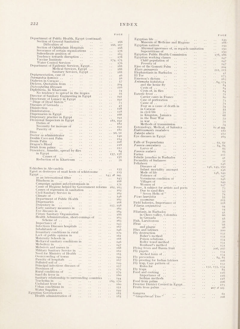 PAGE Department of Public Health, Egypt (continued,) Section of General Sanitation . . . . . . 166 Difficulties of . . . . . . . . 166, 167 Section of Ophthalmic Hospitals . . . . . . 168 Severance of certain organizations . . . . . . 178 Subordinate position of . . . . . . . . 163 Tendency towards disruption . . . . . . . . 178 Vaccine Institute .. .. .. .. 174, 175 Water Control Services . . . . . . . . 176 Department of Epidemic Services, Egypt. . . . . . 188 Medical Services, Egypt . . . . . . 188 Sanitary Services, Egypt . . . . . . 188 Depigmentation, case of . . .... . . . . 46 Dermatobia hominis . . . . . . . . . . . . 56 Diabetes in Curasao . . . . . . . . . . . . 57 Dickens, Quotation from . . . . . . . . . . 204 Dictyosperma fibrosum .. .. .. .. .. 216 Diphtheria, In Khartoum . . . . . . . . . . 24 No tendency to spread in the tropics . . . . 25 Director of Sanitary Engineering in Egypt .. .. 191 Directorate of Lunacy in Egypt . . . . . . . . 191 “ Dirge of Dead Sisters ” . . . . . . . . . . 73 Diseases of Grenada . . . . . . . . . . . . 45 Disinfection . . . . . . . . . . . . . . I28 Disinfestation.. .. .. . . .. .. . . I28 Dispensaries in Egypt . . . . . . . 168 Dispensary practice in Egypt . . . . . . . . 191 Divisional Inspectors in Egypt .. .. ., 181,192 Duties of . . . . . . . . . . . , jg2 Necessity for increase of . . . . . . . . 192 Paucity of .. .. .. .. .. . , jSi Dixa . . . . . . . . . . . . . . . . 90, 91 Doctor as administrator . . . . . . . . . . 140 Double Coco-nut Palm . . . . . . . . , . 214 Doum Palm . . . . . . . . . . . . . . 2o8 Dragon’s Blood .. .. .. .. .. .. 218 Drink from palms . . . . . . . . . . . . 212 Dysentery, Amoebic, spread by flies . . . . . . 84 in Egypt .. ..' . 157,158 Causes of . . . . .. . . . , 158 Reduction of in Khartoum . . . . . . . . 26 Echeches in Alexandria Egret as destroyer of snail hosts of schistosome of .14 as an international filter Blindness in Campaign against ankylostomiasis in Cause of Hygiene helped by Government reforms Causes of regression in sanitation Civil Sanitary Service in Climate of Department of Public Health Dispensaries Dysentery in Early sanitary measures in Eye diseases in . . Future Sanitary Organisation Health Administration, short-comings Scheme of . . Importance of . . Infectious Diseases hospitals Inhabitants of . . Insanitary conditions in rural Lack of public opinion in Maternity Schools in Mediaeval sanitary conditions in Midwifery in Midwives and nurses in Military Sanitary Service in Need for Ministry of Health Overcrowding of towns Paucity of hospitals Polluted soil of . . Principal infectious diseases o: Provinces of Rural conditions of Sand-fly fever in Sanitary relationship to surrounding countr Trachoma in Undulant fever in Urban conditions in Water Supplies Egyptian Governorates Health administration of 155 215 et seq. 143 168 i;i 62,163 162 162 146 162 168 57,158 162 169 186 163 163 x43 167 146 i79 161 168 146 147 168 162 165 149 167 149 157 179 179 160 144 69, 170 160 151 149 185 185 PAGE Egyptian life . . 149 Museum of Medicine and Hygiene 188 Egyptian natives 150 Abysmal ignorance of, as regards sanitation .. iso Superstitions of 150 Egyptian Public Health Commission 178, 186 Egyptian working classes 147 Child population of 147 Poverty of 147 Ejoo of the Gomuti Palm . . 204 Eleis guineensis 211, 215 Elephantiasis in Barbados 41 El Tor . 173 Emerson’s dictum 163 Entamoeba histolytica ..84,174 and the house fly 84 Cysts of . . 84 Cysts of, in flies 84 Enteric fever 71 Carrier cases in France 80 Case of perforation 73 Cause of . . 74 Fear as a cause of death in 74 in Caracas • • ■ • 55 in civil life 71 in Kingston, Jamaica 68 in the Boer War 72 in war 71 Methods of transmission 74 Entomology, Medical, of Salonica . . 81 et seq. Ptablissements insalubres . . . . 151 Euterpe edulis .. . 212 Eye diseases in Egypt .. .. 169 Falls of Tequendama .. 61, 62 Fannia canicularis . . •• 84, 85 Larva of . . 85 Fannia scalaris 85 Farina 211 Febrile jaundice in Barbados 41 Fecundity of Sudanese 32 Fellaheen 146 Diseases of .. 146,149,150 Infant mortality amongst 146 Mode of life 148,149 Patience of 147 Verminous condition of .. .. 146 Villages of 149 Women of 147 Fever, A subject for artists and poets 73 Due to sand flies 93 “ Seven Hells of ” 74 Ficus laurifolia 55 sycomorus , , 215 Field bakeries, Importance of 118 Filaria conjunctive . . 94 loa 94 Filariasis, in Barbados 41 in Choco valley, Colombia 66 in Grenada 45 Fish, Larvivorous 39 Fleas 95 and plague 96 Flies and latrines .. .. 100 Fly destruction 132 Baber’s method 135 Poison solutions. . 134 Roller towel method 134 Roubaud’s method 135 Flying foxes and Bassia fruit 206, 207 Fly papers 134 Arched form of . . 134 Fly prevention . . 84, 85 Fly-proofing for Indian latrines 106 Fly trap, Cage pattern of . . 132 Rules for . . 132, 133, 134 Fly traps 85 Food and cooking 116 Importance of .. 116 Serbian methods 118 Food from palms 206 Frontier District Control in Egypt. . 17 3 Fruits from palms . . 30J et seq. Gangosa 61 “ Gingerbread Tree ” . , 208