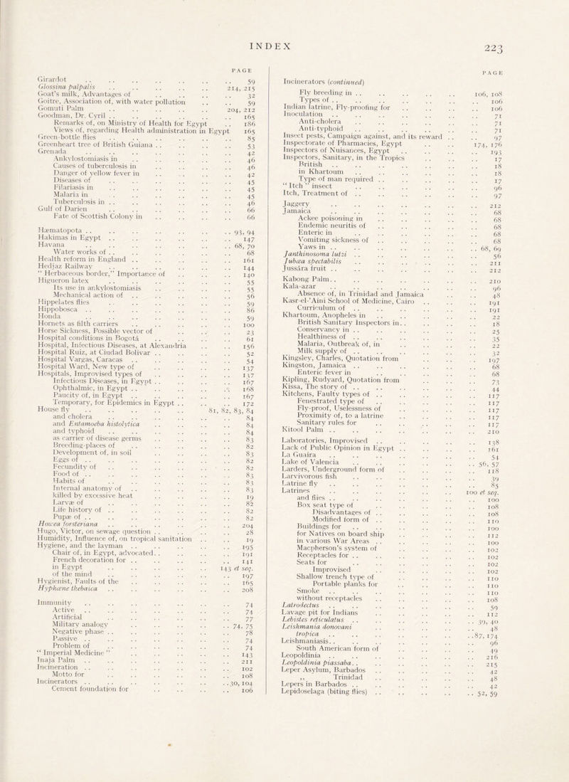 Girardot Glossina palp alls Goat’s milk, Advantages of Goitre, Association of, with water pollution Gomuti Palm Goodman, Dr. Cyril . . Remarks of, on Ministry of Health for Ej Views of, regarding Health administrate Green-bottle flies Greenheart tree of British Guiana Grenada Ankylostomiasis in Causes of tuberculosis in Danger of yellow fever in Diseases of Filariasis in Malaria in Tuberculosis in . . Gulf of Darien Fate of Scottish Colony in Haematopota Hakimas in Egypt Havana Water works of . . Health reform in England Hedjaz Railway “ Herbaceous border,” Importance of Pligueron latex Its use in ankylostomiasis Mechanical action of Hippelates flies Hippobosca Honda Hornets as filth carriers Horse Sickness, Possible vector of Hospital conditions in Bogota Hospital, Infectious Diseases, at Alexandria Hospital Ruiz, at Ciudad Bolivar Hospital Vargas, Caracas Hospital Ward, New type of Hospitals, Improvised types of Infectious Diseases, in Egypt Ophthalmic, in Egypt Paucity of, in Egypt Temporary, for Epidemics in Egypt . . House fly . . . . . . and cholera and Entamoeba histolytica and typhoid as carrier of disease germs Breeding-places of Development of, in soil Eggs of. Fecundity of Food of . . Habits of Internal anatomy of killed by excessive heat Larvae of Life history of . . Pupae of . . Howea forsteriana Hugo, Victor, on sewage question Humidity, Influence of, on tropical sanitation Hygiene, and the layman Chair of, in Egypt, advocated. . French decoration for in Egypt of the mind Hygienist, Faults of the Hyphcene tkebaica Immunity Active Artificial Military analogy Negative phase Passive Problem of “ Imperial Medicine ” Inaja Palm Incineration Motto for Incinerators Cement foundation for INDEX 22 o J PAGE 1 ypt in Egyp 214, 04, 81, 8 1 59 215 32 59 212 165 186 165 85 53 42 46 46 42 45 45 45 46 66 66 93, 94 147 68, 70 68 161 144 140 55 55 56 59 86 59 100 23 6r 156 52 54 137 137 167 168 167 172 83, 84 84 84 84 83 82 83 82 82 83 83 83 19 82 82 82 204 28 19 195 191 141 4-3 ei seq. 197 165 208 74 74 77 74, 75 78 74 74 143 211 102 108 30,104 106 Incinerators (continued) Ply oreeding in . . Types of . . Indian latrine, Fly-proofing for Inoculation Anti-cholera Anti-typhoid Insect pests, Campaign against, and its reward Inspectorate of Pharmacies, Egypt Inspectors of Nuisances, Egypt Inspectors, Sanitary, in the Tropics British . . in Khartoum Type of man required . . “ Itch ” insect Itch, Treatment of . . Jaggery Jamaica Ackee poisoning in Endemic neuritis of Enteric in Vomiting sickness of Yaws in . . Janthinosoma latzi . . Jubcea spectabilis Jussara fruit Kabong Palm. . Kala-azar Absence of, in Trinidad and Jamaica Kasr-el-’Aini School of Medicine, Cairo Curriculum of Khartoum, Anopheles in British Sanitary Inspectors in. . Conservancy in . . Healthiness of . . Malaria, Outbreak of, in Milk suppty of . . Kingsley, Charles, Quotation from Kingston, Jamaica Enteric fever in Kipling, Rudyard, Quotation from Kissa, The story of . . Kitchens, Faulty types of . . Fenestrated type of Fly-proof, Uselessness of Proximity of, to a latrine Sanitary rules for Kitool Palm Laboratories, Improvised Lack of Public Opinion in Egypt La Guaira Lake of Valencia Larders, Underground form of Larvivorous fish Latrine fly Latrines and flies . . Box seat type of Disadvantages of . . Modified form of . . Buildings for for Natives on board ship in various War Areas . . Macpherson’s system of Receptacles for . . Seats for Improvised Shallow trench type of Portable planks for Smoke without receptacles Latrodectus Lavage pit for Indians Lebistes reticulatus Leishmania donovani tropica Leishmaniasis. . South American form of Leopoldinia Leopoldinia piassaba Leper Asylum, Barbados ,, Trinidad Lepers in Barbados . . Lepidoselaga (biting flies) .. PAGE 106, 108 106 . 106 71 71 71 97 174, 176 193 17 18 18 17 96 97 212 68 68 68 68 68 68, 69 56 211 212 210 96 48 191 191 22 18 25 35 22 32 197 68 68 73 44 117 117 117 117 117 210 • • 138 161 54 • • 56, 57 118 39 85 100 ei seq. 100 108 108 no 100 . . 112 100 102 102 102 102 110 110 110 108 59 112 •• 39, 40 48 ■ -87, 174 96 49 216 215 42 48 42 • • 52, 59