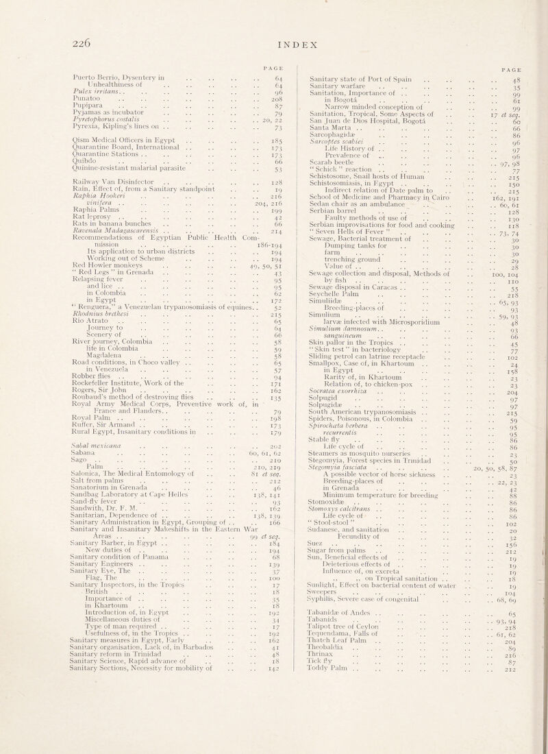 PAGE Puerto Berrio, Dysentery in . . . . .. . . 64 Unhealthiness of . . . . . . . . . . 64 Pulex irriians. . . . . . . . . . . . . . 96 Punatoo . . . . . . . . . . . . . . 208 Pupipara . . . . . . . . . . . . . . 87 Pyjamas as incubator . . . . . . . . . . 79 Pyretophorus costalis . . .. . . .. . . 20, 22 Pyrexia, Kipling’s lines on . . . . . . . . . . 73 Qism Medical Officers in Egypt . . . . . . . . 185 Quarantine Board, International . . . . . . . . 173 Quarantine Stations . . . . . . . . . . . . 173 Quibdo . . . . . . . . . . . . . . 66 Quinine-resistant malarial parasite . . . . . . 53 Railway Van Disinfector .. .. .. .. .. 128 Rain. Effect of, from a Sanitary standpoint . . . . 19 Raphia Hookeri . . . . . . . . . . .. 216 vinifera . . . . . . . . .. . . 204, 216 Raphia Palms . . . . . . . . . . . . 199 Rat leprosy . . . . . . . . . . . . . . 42 Rats in banana bunches . . . . . . . . . . 66 Ravenala Madagascarensis . . . . . . . . . . 214 Recommendations of Egyptian Public Health Com¬ mission . .. .. 186-194 Its application to urban districts . . . . . . 194 Working out of Scheme . . . . . . . . 194 Red Howler monkeys . . . . . . . . 49, 50, 51 “ Red Legs ” in Grenada . . . . . . . . . . ~ 43 Relapsing fever . . . . . . . . . . . . 95 and lice . . . . . . . . . . . . . . 95 in Colombia . . . . . . . . . . . . 62 in Egypt . . . . . . . . . . .. 172 “ Renguera,” a Venezuelan trypanosomiasis of equines. . 52 Rhodnius brethesi . . . . . . . . .. 215 Rio Atrato . . . . . . . . . . . . . . 65 Journey to . . . . . . . . . . . . 64 Scenery of . . . . .. . . . . . . 66 River journey, Colombia . . . . . . . . , . 58 life in Colombia . . . . . . . . . . 59 Magdalena . . . . . . . . . . . . 58 Road conditions, in Choco valley . . . . . . . . 65 in Venezuela . . . . . . . . . . . . 57 Robber flies . . . . . . . . . . . . . . 94 Rockefeller Institute, Work of the . . . . . . 171 Rogers, Sir John . . . . . . . . . . . . 162 Roubaud’s method of destroying flies . . . . . . 135 Royal Army Medical Corps, Preventive work of, in France and Flanders. . . . . . . . . . 79 Royal Palm . . . . . . . . . . . . . . 198 Ruffer, Sir Armand . . . . . . . . . . . . 173 Rural Egypt, Insanitary conditions in . . . . . . 179 Sabal mexicana Sabana Sago. Palm Salonica, The Medical Entomology of Salt from palms Sanatorium in Grenada Sandbag Laboratory at Cape Heiles Sand-fly fever Sandwith, Dr. F. M. Sanitarian, Dependence of . . Sanitary Administration in Egypt, Grouping of Sanitary and Insanitary Makeshifts in the Eas Areas Sanitary Barber, in Egypt New duties of . . Sanitary condition of Panama Sanitary Engineers Sanitary Eye, The Flag, The Sanitary Inspectors, in the Tropics British Importance of . . in Khartoum Introduction of, in Egypt Miscellaneous duties of Type of man required Usefulness of, in the Tropics Sanitary measures in Egypt, Early Sanitary organisation, Lack of, in Barbados Sanitary reform in Trinidad Sanitary Science, Rapid advance of Sanitary Sections, Necessity for mobility of 202 60, 61, 62 210 210, 219 81 et seq. . . . . 212 46 138, 141 93 162 138, 139 166 tern War 99 et seq. 184 194 68 139 37 100 17 18 35 18 192 34 17 192 162 41 48 18 142 Sanitary state of Port of Spain Sanitary warfare Sanitation, Importance of . . in Bogota Narrow minded conception of Sanitation, Tropical, Some Aspects of San Juan de Dios Hospital, Bogota Santa Marta Sarcophagidre Sarcoptes scabiei Life History of . . Prevalence of Scarab beetle “ Schick ” reaction Schistosome, Snail hosts of Human Schistosomiasis, in Egypt Indirect relation of Date palm to School of Medicine and Pharmacy in Cairo Sedan chair as an ambulance Serbian barrel Faulty methods of use of Serbian improvisations for food and cooking “ Seven Hells of Fever ” . . . . Sewage, Bacterial treatment of Dumping tanks for farm trenching ground Value of . . Sewage collection and disposal, Methods of by fish Sewage disposal in Caracas Seychelle Palm Simuliidae Breeding-places of Simulium larvae infected with Microsporidium Simulium damnosum. . sanguineum Skin pallor in the Tropics “Skin test” in bacteriology Sliding petrol can latrine receptacle Smallpox, Case of, in Khartoum . . in Egypt Rarity of, in Khartoum Relation of, to chicken-pox Socratea exorrhiza Solpugid Solpugidae South American trypanosomiasis Spiders, Poisonous, in Colombia Spirochceta berbera recurrentis Stable fly Life cycle of Steamers as mosquito nurseries Stegomyia, Forest species in Trinidad Stegomyia fasciata A possible vector of horse sickness . . Breeding-places of in Grenada Minimum temperature for breeding Stomoxidas Stomoxys calcitrans Life cycle of “ Stool-stool ” .Sudanese, and sanitation Fecundity of Suez Sugar from palms Sun, Beneficial effects of Deleterious effects of . . Influence of, on excreta ,, ,, on Tropical sanitation . . Sunlight, Effect on bacterial content of water Sweepers Syphilis, Severe case of congenital Tabanidae of Andes Tabanids Talipot tree of Ceylon Tequendama, Falls of Thatch Leaf Palm Theobaldia . . Thrinax Tick fly Toddy Palm PAGE 48 35 99 61 99 17 et seq. 60 66 86 96 9 7 96 • • 97, 98 77 215 150 215 162, 191 . . 60, 61 128 130 118 •• 73, 74 30 30 30 29 28 100, 104 no 55 218 •• 65, 93 93 •• 59, 93 48 93 66 45 77 102 24 . . 158 23 23 204 97 97 215 59 95 95 86 86 23 50 20, 50, 58, 87 23 •• 22, 23 42 88 86 86 86 102 20 32 156 212 19 19 19 18 19 104 .. 68, 69 65 • • 93, 94 218 . . 61, 62 204 89 216 87 212