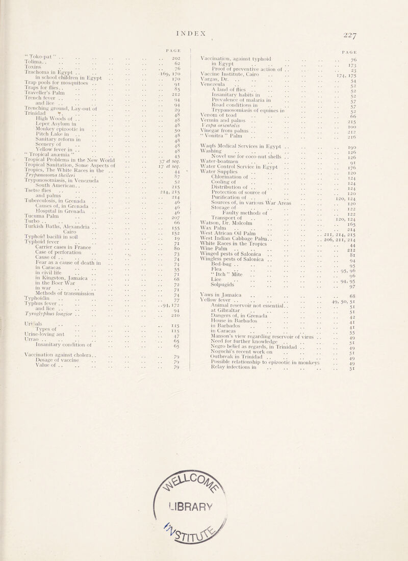 “ Toko-pat ” Tolima. . Toxins Trachoma in Egypt in school children in Egypt trap pools for mosquitoes Traps for flies. . Traveller’s Palm Trench fever and lice trenching ground. Lay-out of Trinidad “. High Woods of . . Leper Asylum in Monkey epizootic in Pitch Lake in Sanitary reform in Scenery of Yellow fever in . . “ Tropical anaemia ” Tropical Problems in the New World Tropical Sanitation, Some Asoects of Tropics, The White Races in the Trypanosoma theilerl Trypanosomiasis, in Venezuela South American. . Tsetse flies and palms Tuberculosis, in Grenada Causes of, in Grenada Plospital in Grenada Tucuma Palm Turbo Turkish Baths, Alexandria Cairo Typhoid bacilli in soil Typhoid fever Carrier cases in France Case of perforation Cause of . . Fear as a cause of death in in Caracas in civil life in Kingston, Jamaica in the Boer War in war Methods of transmission Typhoidin Typhus fever . . and lice . . Tyroglyphus longior Uri >als Types of Urine-loving ant Urrao Insanitary condition of Vaccination against cholera. . Dosage of vaccine Value of . . P A G E 202 Vaccination, against typhoid 62 in Egypt . . . . 76 Proof of preventive action of . . . . ■ • X69, 170 Vaccine Institute, Cairo . 170 Vargas, Dr. . 91 Venezeula . 85 A land of flies • • . . . . 212 Insanitary habits in 94 Prevalence of malaria in . 94 Road conditions in . 29 Trypanosomiasis of equines in . 48 Venom of toad . j8 Vermin and palms . 48 Vespa oriental is . 50 Vinegar from palms . 48 “ Vonitra ” Palm . 48 . 48 Waqfs Medical Services in Egypt . . . 48 Washing . ; . 45 Novel use for coco-nut shells 37 et seq. Water-boatmen 17 et seq. Water Control Service in Egypt . 44 ' Water Supplies . 87 Chlorination of . . . 52 Cooling of .215 Distribution of . . 214, 215 Protection of source of . 214 Purification of . . . 46 Sources of, in various War Areas . 46 Storage of . 46 Faulty methods of 207 Transport of . 66 Watson, Dr. Malcolm . 155 Wax Palm . 152 West African Oil Palm 19 West Indian Cabbage Palm. . . 7i White Races in the Tropics 80 Wine Palm . . . . . 73 Winged pests of Salonica . . . . . . ’ ’ 74 Wingless pests of Salonica. . 74 Bed-bug . 55 Flea . 7i “Itch” Mite .. . 68 Lice . 72 Solpugids . 7i . 74 Yaws in Jamaica . 77 Yellow fever .91, 172 Animal reservoir not essential. . . 94 at Gibraltar 210 Dangers of, in Grenada House in Barbados . 115 in Barbados . 115 in Caracas . 47 Manson’s view regarding reservoir of virus . . . 65 Need for further knowledge . 65 Negro belief as regards, in Trinidad Noguchi’s recent work on . 79 Outbreak in Trinidad . 79 Possible relationship to epizootic in monkeys . 79 Relay infections in PAGE 76 173 23 74, i75 54 52 52 52 57 57 52 66 215 100 212 216 190 126 126 9i 176 120 124 124 124 120 20, 124 120 122 122 20, 124 165 214 211, 214, 215 206, 211, 214 44 212 81 94 95 95, 96 96 94, 95 97 49 68 50, 51 5i 5i 42 4i 4i 55 49 51 49 5i 49 49 51