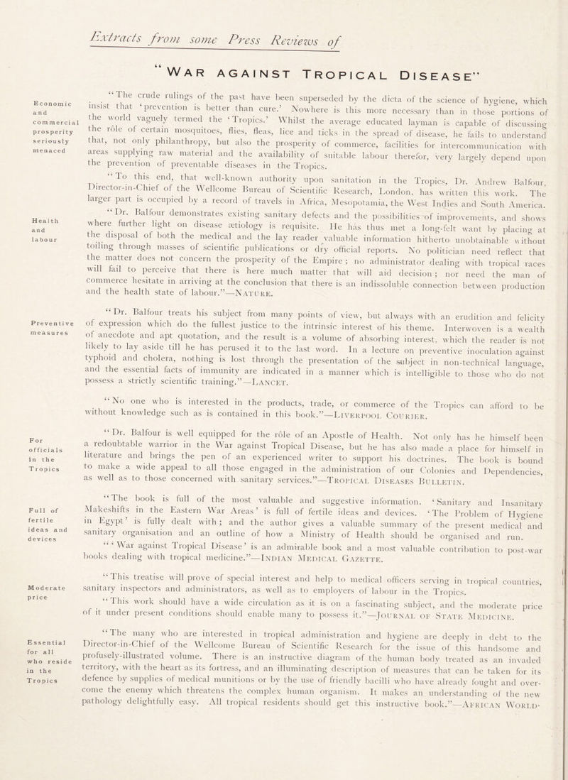h-i tracts from some Press Reviews of Economic and commercial prosperity seriously menaced Health and labour Preventive measures For o f fi ci a 1 s in the Tropics Full of fertile i d eas and devices M oderate price Essential for all who reside in the Tropics War against Tropical Disease” . . l he Crude rulmSs of the Past have been superseded by the dicta of the science of hygiene, which insist that ‘ prevention is better than cured Nowhere is this more necessary than in those portions of the world vaguely termed the ‘Tropics.’ Whilst the average educated layman is capable of discussing the role of certain mosquitoes, flies, fleas, lice and ticks in the spread of disease, he fails to understand t Fit, not only philanthropy, but also the prosperity of commerce, facilities for intercommunication with areas supplying raw material and the availability of suitable labour therefor, very largely depend upon the prevention of preventable diseases in the Tropics. T° thls end’ that well-known authority upon sanitation in the Tropics, Dr. Andrew Balfour Director-m-Chief of the Wellcome Bureau of Scientific Research, London, has written this work. The larger part is occupied by a record of travels in Africa, Mesopotamia, the West Indies and South America. “Dr. Balfour demonstrates existing sanitary defects and the possibilities-of improvements, and shows where further light on disease aetiology is requisite. He has thus met a long-felt want by placing at the disposal of both the medical and the lay reader valuable information hitherto unobtainable without toiling through masses of scientific publications or dry official reports. No politician need reflect that t ie matter does not concern the prosperity of the Empire ; no administrator dealing with tropical races will fail to perceive that there is here much matter that will aid decision; nor need the man of commerce hesitate in arriving at the conclusion that there is an indissoluble connection between production and the health state of labour.”—Nature. r. . alfour treats his subject from many points of view, but always with an erudition and felicity of expression which do the fullest justice to the intrinsic interest of his theme. Interwoven is a wealth of anecdote and apt quotation, and the result is a volume of absorbing interest, which the reader is not likely to lay aside till he has perused it to the last word. In a lecture on preventive inoculation against typioul and cholera, nothing is lost through the presentation of the subject in non-technical language, and the essential facts of immunity are indicated in a manner which is intelligible to those who do not possess a strictly scientific training.”—Lancet. “No one who is interested in the products, trade, or commerce of the Tropics can afford to be without knowledge such as is contained in this book.”—Liverpool Courier. “I)r. Balfour is well equipped for the r61e of an Apostle of Health. Not only has he himself been a redoubtable warrior in the War against Tropical Disease, but he has also made a place for himself in literature and brings the pen of an experienced writer to support his doctrines. The book is bound to make a wide appeal to all those engaged in the administration of our Colonies and Dependencies, as well as to those concerned with sanitary services.”—Tropical Diseases Bulletin. “I he book is full of the most valuable and suggestive information. ‘Sanitary and Insanitary Makeshifts in the Eastern War Areas’ is full of fertile ideas and devices. ‘The Problem of Plygiene m Egypt’ is fully dealt with; and the author gives a valuable summary of the present medical and sanitary organisation and an outline of how a Ministry of Health should be organised and run. Wai against Tropical Disease is an admirable book and a most valuable contribution to post-war books dealing with tropical medicine.”—Indian Medical Gazette. “This treatise will prove of special interest and help to medical officers serving in tropical countries, sanitary inspectors and administrators, as well as to employers of labour in the Tropics. “flhis work should have a wide circulation as it is on a fascinating subject, and the moderate price ol it under present conditions should enable many to possess it.”—Tournal of State Medicine. “The many who are interested in tropical administration and hygiene are deeply in debt to the Director-m-Chief of the Wellcome Bureau of Scientific Research for the issue of this handsome and profusely-illustrated volume. There is an instructive diagram of the human body treated as an invaded territory, with the heart as its fortress, and an illuminating description of measures that can be taken for its defence by supplies of medical munitions or by the use of friendly bacilli who have already fought and over¬ come the enemy which threatens the complex human organism. It makes an understanding of the new pathology delightfully easy. All tropical residents should get this instructive book.”—African World-