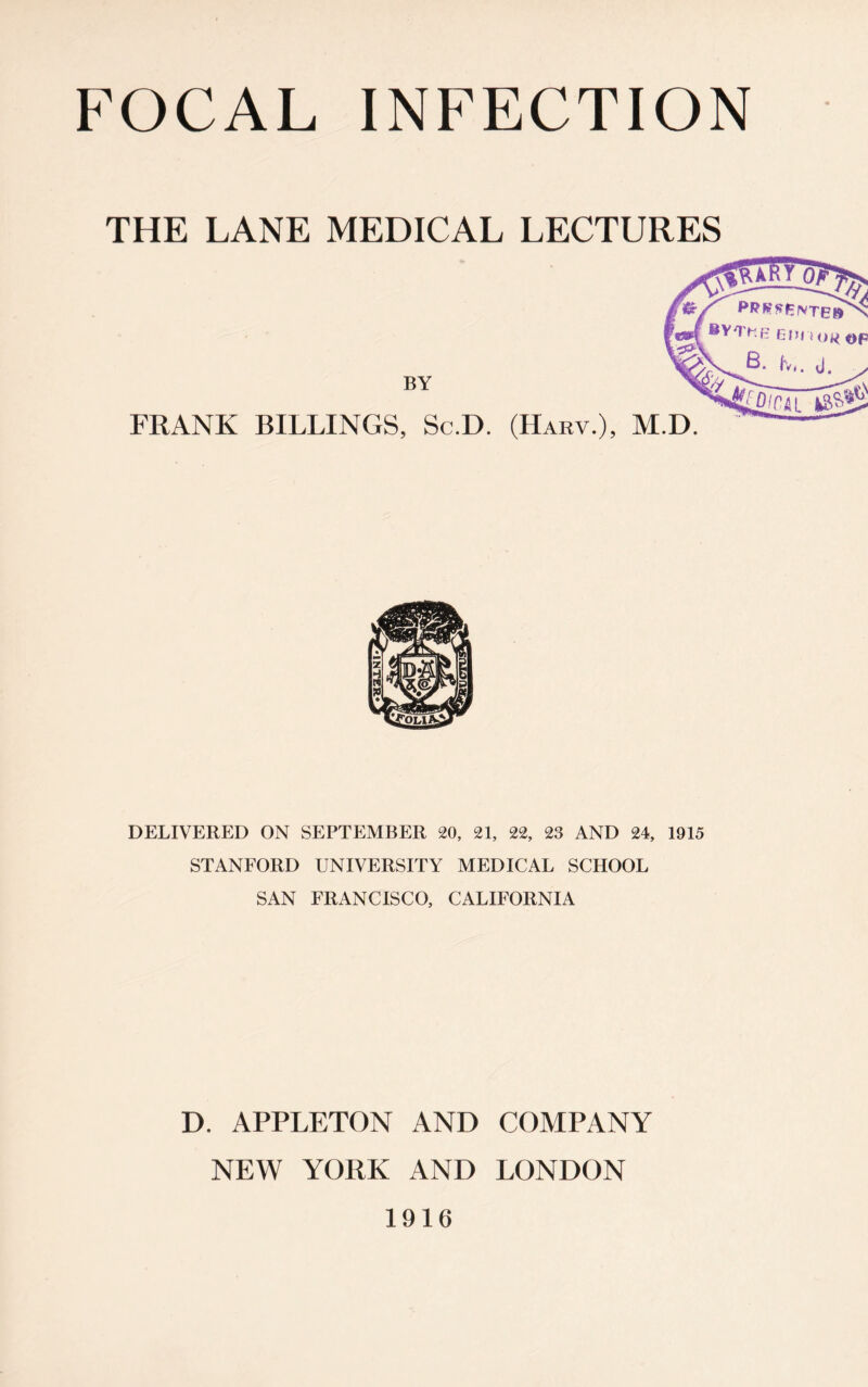 THE LANE MEDICAL LECTURES BY FRANK BILLINGS, Sc.D. (IIARY.), M.D. DELIVERED ON SEPTEMBER 20, 21, 22, 23 AND 24, 1915 STANFORD UNIVERSITY MEDICAL SCHOOL SAN FRANCISCO, CALIFORNIA D. APPLETON AND COMPANY NEW YORK AND LONDON 1916