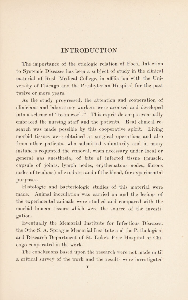 The importance of the etiologic relation of Focal Infection to Systemic Diseases has been a subject of study in the clinical material of Rush Medical College, in affiliation with the Uni¬ versity of Chicago and the Presbyterian Hospital for the past twelve or more years. As the study progressed, the attention and cooperation of clinicians and laboratory workers were aroused and developed into a scheme of “team work.” This esprit de corps eventually embraced the nursing staff and the patients. Real clinical re¬ search was made possible by this cooperative spirit. Living morbid tissues were obtained at surgical operations and also from other patients, who submitted voluntarily and in many instances requested the removal, when necessary under local or general gas anesthesia, of bits of infected tissue (muscle, capsule of joints, lymph nodes, erythematous nodes, fibrous nodes of tendons) of exudates and of the blood, for experimental purposes. Histologic and bacteriologic studies of this material were made. Animal inoculation was carried on and the lesions of the experimental animals were studied and compared with the morbid human tissues which were the source of the investi¬ gation. Eventually the Memorial Institute for Infectious Diseases, the Otho S. A. Sprague Memorial Institute and the Pathological and Research Department of St. Luke’s Free Hospital of Chi¬ cago cooperated in the work. The conclusions based upon the researcli were not made until a critical survey of the work and the results were investigated
