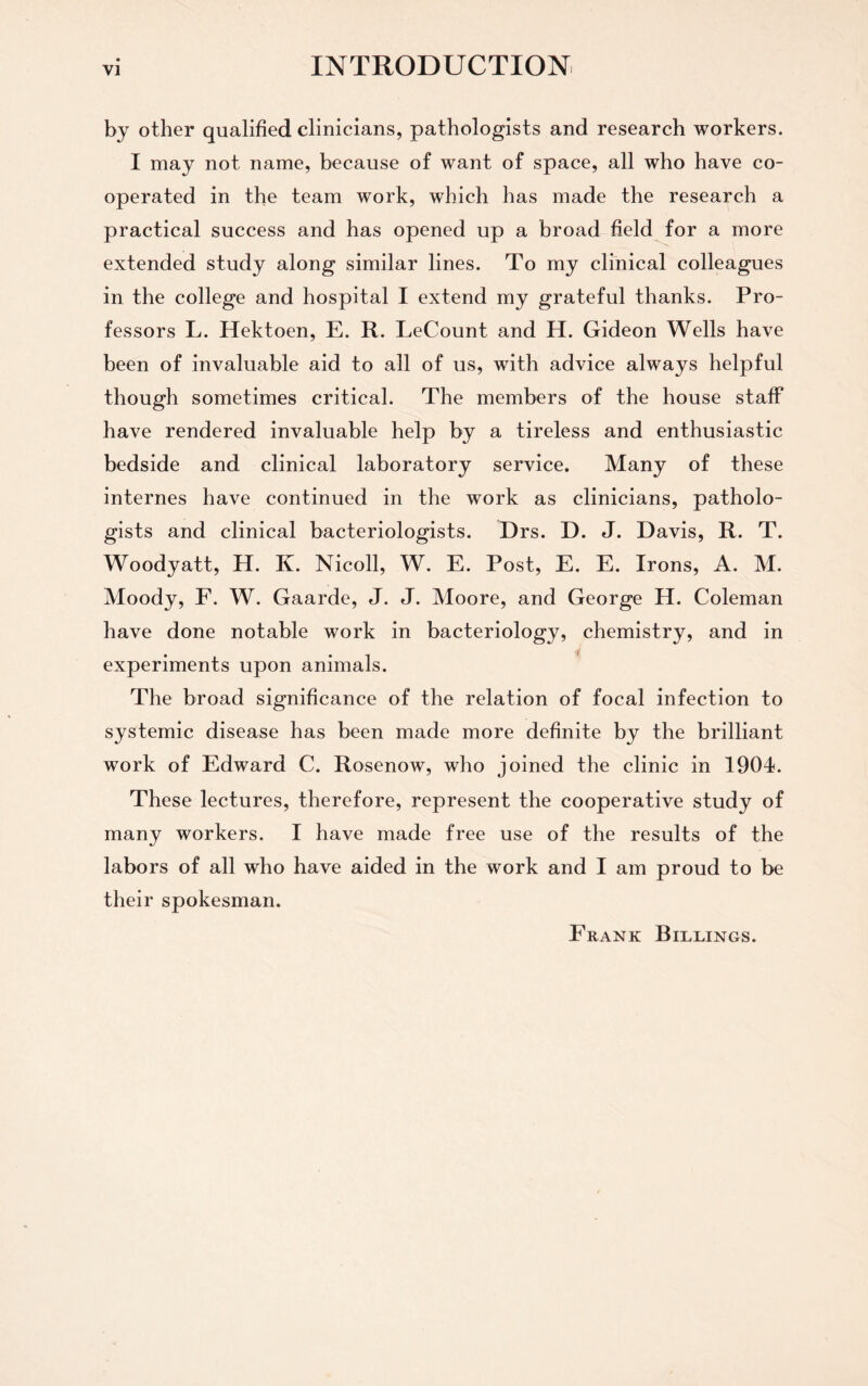 by other qualified clinicians, pathologists and research workers. I may not name, because of want of space, all who have co¬ operated in the team work, which has made the research a practical success and has opened up a broad field for a more extended study along similar lines. To my clinical colleagues in the college and hospital I extend my grateful thanks. Pro¬ fessors L. Hektoen, E. R. LeCount and H. Gideon Wells have been of invaluable aid to all of us, with advice always helpful though sometimes critical. The members of the house staff have rendered invaluable help by a tireless and enthusiastic bedside and clinical laboratory service. Many of these internes have continued in the work as clinicians, patholo¬ gists and clinical bacteriologists. Drs. D. J. Davis, R. T. Woodyatt, H. K. Nicoll, W. E. Post, E. E. Irons, A. M. Moody, F. W. Gaarde, J. J. Moore, and George H. Coleman have done notable work in bacteriology, chemistry, and in experiments upon animals. The broad significance of the relation of focal infection to systemic disease has been made more definite by the brilliant work of Edward C. Rosenow, who joined the clinic in 1904. These lectures, therefore, represent the cooperative study of many workers. I have made free use of the results of the labors of all who have aided in the work and I am proud to be their spokesman. Frank Billings.