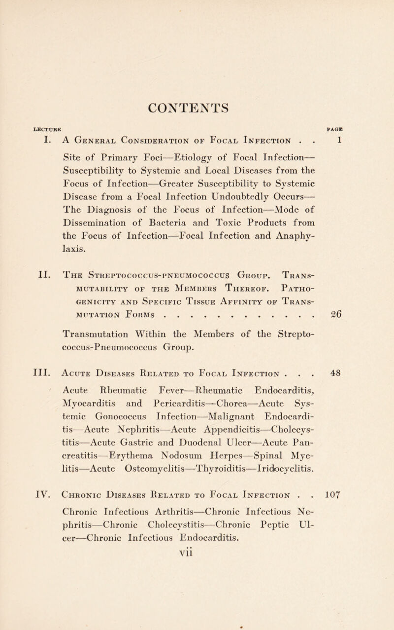 CONTENTS LECTtJRK PAGE I. A General Consideration of Focal Infection . . 1 Site of Primary Foci—Etiology of Focal Infection— Susceptibility to Systemic and Local Diseases from the Focus of Infection—Greater Susceptibility to Systemic Disease from a Focal Infection Undoubtedly Occurs— The Diagnosis of the Focus of Infection—Mode of Dissemination of Bacteria and Toxic Products from the Focus of Infection—Focal Infection and Anaphy¬ laxis. II. The Streptococcus-pneumococcus Group. Trans- mutability of the Members Thereof. Patho¬ genicity and Specific Tissue Affinity of Trans¬ mutation Forms ............ 26 Transmutation Within the Members of the Strepto¬ coccus-Pneumococcus Group. III. Acute Diseases Related to Focal Infection ... 48 Acute Rheumatic Fever—Rheumatic Endocarditis, Myocarditis and Pericarditis—Chorea—Acute Sys¬ temic Gonococcus Infection—Malignant Endocardi¬ tis—Acute Nephritis—Acute Appendicitis—Cholecys¬ titis—Acute Gastric and Duodenal Ulcer—Acute Pan¬ creatitis—Erythema Nodosum Herpes—Spinal Mye¬ litis—Acute Osteomyelitis—Thyroiditis—Iridocyclitis. IV. Chronic Diseases Related to Focal Infection . . 107 Chronic Infectious Arthritis—Chronic Infectious Ne¬ phritis—Chronic Cholecystitis—Chronic Peptic Ul¬ cer—Chronic Infectious Endocarditis. • • Vll