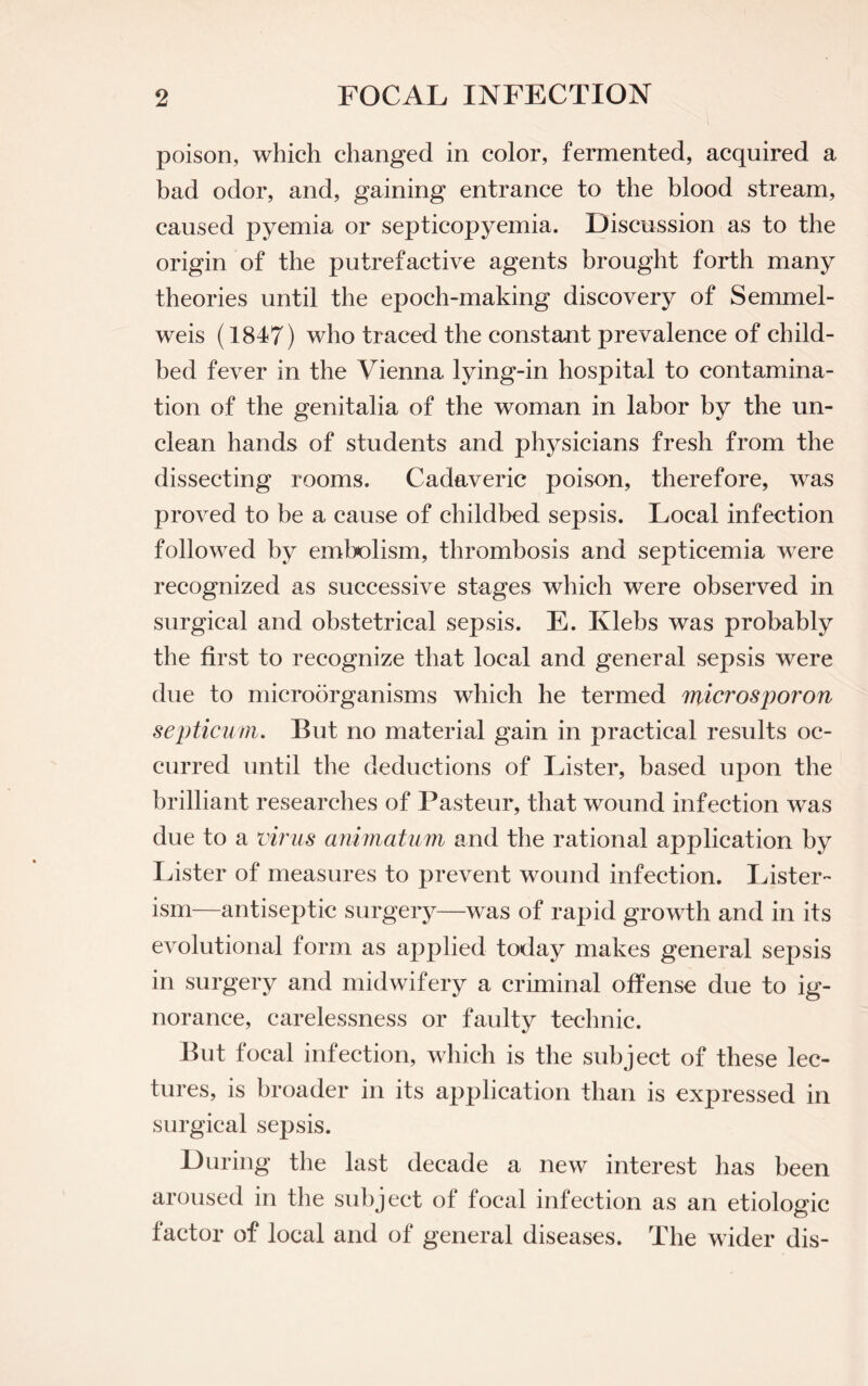 poison, which changed in color, fermented, acquired a bad odor, and, gaining entrance to the blood stream, caused pyemia or septicopyemia. Discussion as to the origin of the putrefactive agents brought forth many theories until the epoch-making discovery of Semmel- weis (1847) who traced the constant prevalence of child¬ bed fever in the Vienna lying-in hospital to contamina¬ tion of the genitalia of the woman in labor by the un¬ clean hands of students and physicians fresh from the dissecting rooms. Cadaveric poison, therefore, was proved to be a cause of childbed sepsis. Local infection followed by embolism, thrombosis and septicemia were recognized as successive stages which were observed in surgical and obstetrical sepsis. E. Ivlebs was probably the first to recognize that local and general sepsis were due to microorganisms which he termed microsporon septicum. But no material gain in practical results oc¬ curred until the deductions of Lister, based upon the brilliant researches of Pasteur, that wound infection was due to a virus animatum and the rational application by Lister of measures to prevent wound infection. Lister- ism—antiseptic surgery—was of rapid growth and in its evolutional form as applied today makes general sepsis in surgery and midwifery a criminal offense due to ig¬ norance, carelessness or faulty technic. But focal infection, which is the subject of these lec¬ tures, is broader in its application than is expressed in surgical sepsis. During the last decade a new interest has been aroused in the subject of focal infection as an etiologic factor of local and of general diseases. The wider dis-