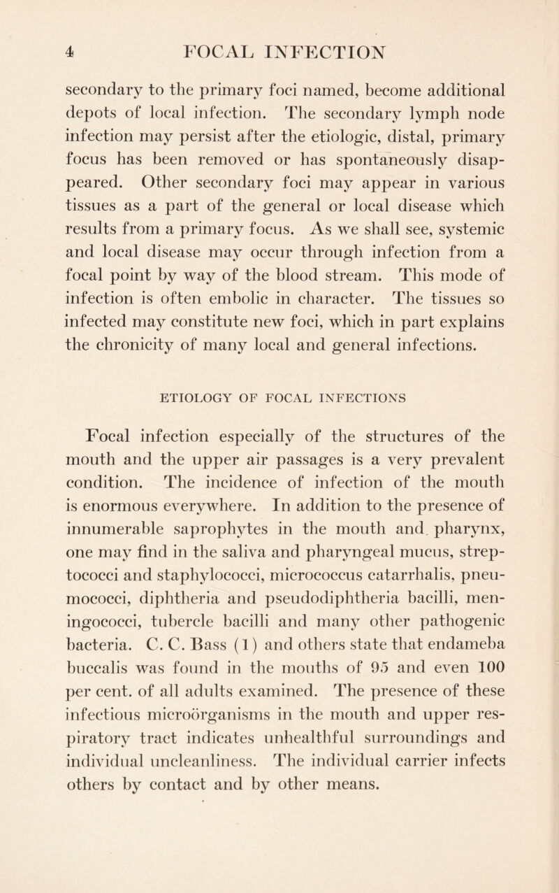 secondary to the primary foci named, become additional depots of local infection. The secondary lymph node infection may persist after the etiologic, distal, primary focus has been removed or has spontaneously disap¬ peared. Other secondary foci may appear in various tissues as a part of the general or local disease which results from a primary focus. As we shall see, systemic and local disease may occur through infection from a focal point by way of the blood stream. This mode of infection is often embolic in character. The tissues so infected may constitute new foci, which in part explains the chronicity of many local and general infections. ETIOLOGY OF FOCAL INFECTIONS Focal infection especially of the structures of the mouth and the upper air passages is a very prevalent condition. The incidence of infection of the mouth is enormous everywhere. In addition to the presence of innumerable saprophytes in the mouth and. pharynx, one may find in the saliva and pharyngeal mucus, strep¬ tococci and staphylococci, micrococcus catarrhalis, pneu¬ mococci, diphtheria and pseudodiphtheria bacilli, men¬ ingococci, tubercle bacilli and many other pathogenic bacteria. C. C. Bass (1) and others state that endameba buccalis was found in the mouths of 95 and even 100 per cent, of all adults examined. The presence of these infectious microorganisms in the mouth and upper res¬ piratory tract indicates unhealthful surroundings and individual uncleanliness. The individual carrier infects others by contact and by other means.
