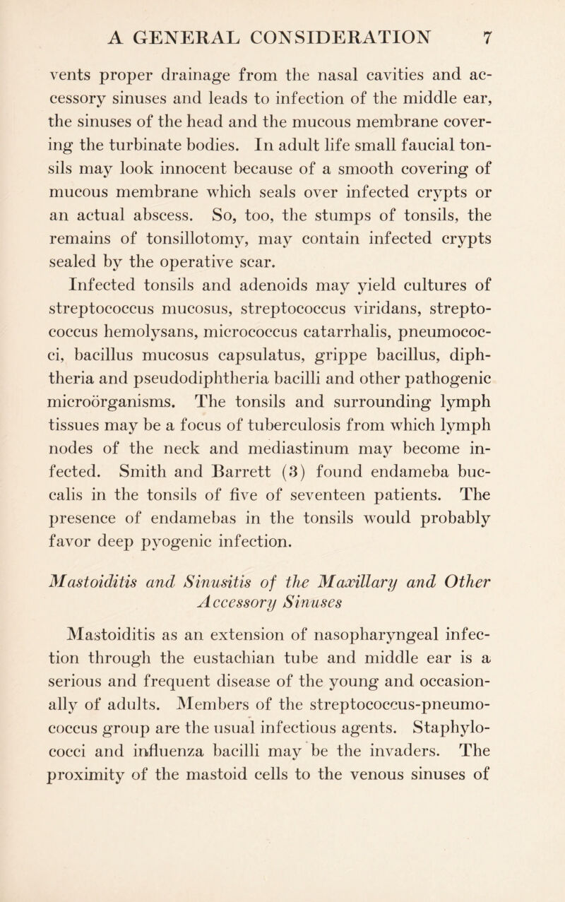 vents proper drainage from the nasal cavities and ac¬ cessory sinuses and leads to infection of the middle ear, the sinuses of the head and the mucous membrane cover¬ ing the turbinate bodies. In adult life small faucial ton¬ sils may look innocent because of a smooth covering of mucous membrane which seals over infected crypts or an actual abscess. So, too, the stumps of tonsils, the remains of tonsillotomy, may contain infected crypts sealed by the operative scar. Infected tonsils and adenoids may streptococcus mucosus, streptococcus viridans, strepto¬ coccus hemolysans, micrococcus catarrhalis, pneumococ¬ ci, bacillus mucosus capsulatus, grippe bacillus, diph¬ theria and pseudodiphtheria bacilli and other pathogenic microorganisms. The tonsils and surrounding lymph tissues may be a focus of tuberculosis from which lymph nodes of the neck and mediastinum may become in¬ fected. Smith and Barrett (3) found endameba buc- calis in the tonsils of five of seventeen patients. The presence of endamebas in the tonsils would probably favor deep pyogenic infection. Mastoiditis and Sinusitis of the Maxillary and Other Accessory Sinuses Mastoiditis as an extension of nasopharyngeal infec¬ tion through the eustachian tube and middle ear is a serious and frequent disease of the young and occasion¬ ally of adults. Members of the streptococcus-pneumo¬ coccus group are the usual infectious agents. Staphylo¬ cocci and influenza bacilli may be the invaders. The proximity of the mastoid cells to the venous sinuses of yield cultures of