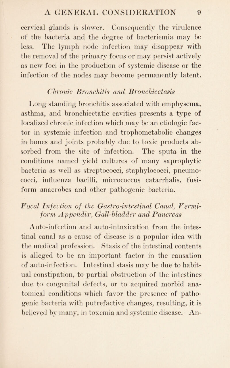 cervical glands is slower. Consequently the virulence of the bacteria and the degree of bacteriemia may be less. The lymph node infection may disappear with the removal of the primary focus or may persist actively as new foci in the production of systemic disease or the infection of the nodes may become permanently latent. Chronic Bronchitis and Bronchiectasis Long standing bronchitis associated with emphysema, asthma, and bronchiectatic cavities presents a type of localized chronic infection which may be an etiologic fac¬ tor in systemic infection and trophometabolic changes in bones and joints probably due to toxic products ab¬ sorbed from the site of infection. The sputa in the conditions named yield cultures of many saprophytic bacteria as well as streptococci, staphylococci, pneumo¬ cocci, influenza bacilli, micrococcus catarrhalis, fusi¬ form anaerobes and other pathogenic bacteria. Focal I?ifection of the Gastro-intestinal Canaly Vermi- form AppendixGall-hladcler and Pancreas Auto-infection and auto-intoxication from the intes¬ tinal canal as a cause of disease is a popular idea with the medical profession. Stasis of the intestinal contents is alleged to be an important factor in the causation of auto-infection. Intestinal stasis may be due to habit¬ ual constipation, to partial obstruction of the intestines due to congenital defects, or to acquired morbid ana¬ tomical conditions which favor the presence of patho¬ genic bacteria with putrefactive changes, resulting, it is believed by many, in toxemia and systemic disease. An-