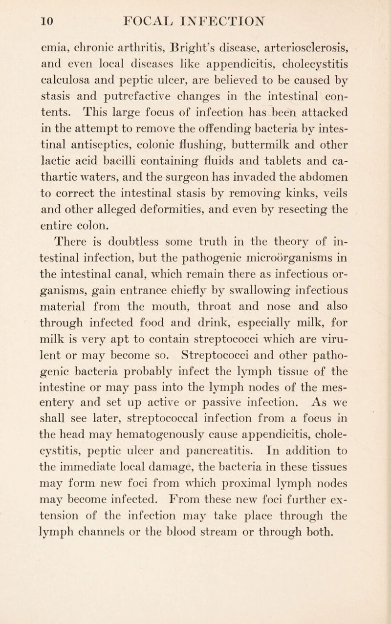 emia, chronic arthritis, Bright’s disease, arteriosclerosis, and even local diseases like appendicitis, cholecystitis calculosa and peptic ulcer, are believed to be caused by stasis and putrefactive changes in the intestinal con¬ tents. This large focus of infection has been attacked in the attempt to remove the offending bacteria by intes¬ tinal antiseptics, colonic flushing, buttermilk and other lactic acid bacilli containing fluids and tablets and ca¬ thartic waters, and the surgeon has invaded the abdomen to correct the intestinal stasis by removing kinks, veils and other alleged deformities, and even by resecting the entire colon. There is doubtless some truth in the theory of in¬ testinal infection, but the pathogenic microorganisms in the intestinal canal, which remain there as infectious or¬ ganisms, gain entrance chiefly by swallowing infectious material from the mouth, throat and nose and also through infected food and drink, especially milk, for milk is very apt to contain streptococci which are viru¬ lent or may become so. Streptococci and other patho¬ genic bacteria probably infect the lymph tissue of the intestine or may pass into the lymph nodes of the mes¬ entery and set up active or passive infection. As we shall see later, streptococcal infection from a focus in the head may hematogenously cause appendicitis, chole¬ cystitis, peptic ulcer and pancreatitis. In addition to the immediate local damage, the bacteria in these tissues may form new foci from which proximal lymph nodes may become infected. From these new foci further ex¬ tension of the infection may take place through the lymph channels or the blood stream or through both.