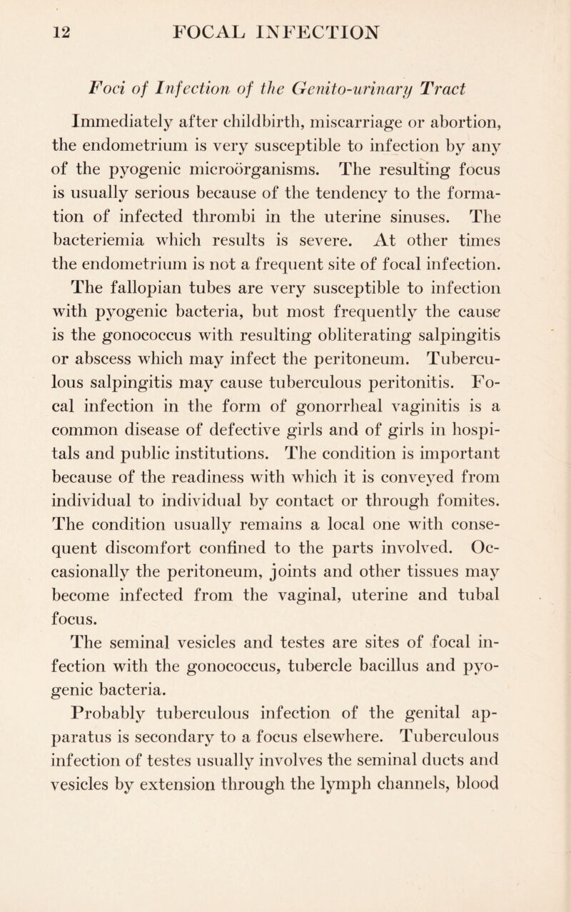 Foci of Infection of the Genito-urinary Tract Immediately after childbirth, miscarriage or abortion, the endometrium is very susceptible to infection by any of the pyogenic microorganisms. The resulting focus is usually serious because of the tendency to the forma¬ tion of infected thrombi in the uterine sinuses. The bacteriemia which results is severe. At other times the endometrium is not a frequent site of focal infection. The fallopian tubes are very susceptible to infection with pyogenic bacteria, but most frequently the cause is the gonococcus with resulting obliterating salpingitis or abscess which may infect the peritoneum. Tubercu¬ lous salpingitis may cause tuberculous peritonitis. Fo¬ cal infection in the form of gonorrheal vaginitis is a common disease of defective girls and of girls in hospi¬ tals and public institutions. The condition is important because of the readiness with which it is conveyed from individual to individual by contact or through fomites. The condition usually remains a local one with conse¬ quent discomfort confined to the parts involved. Oc¬ casionally the peritoneum, joints and other tissues may become infected from the vaginal, uterine and tubal focus. The seminal vesicles and testes are sites of focal in¬ fection with the gonococcus, tubercle bacillus and pyo¬ genic bacteria. Probably tuberculous infection of the genital ap¬ paratus is secondary to a focus elsewhere. Tuberculous infection of testes usually involves the seminal ducts and vesicles by extension through the lymph channels, blood
