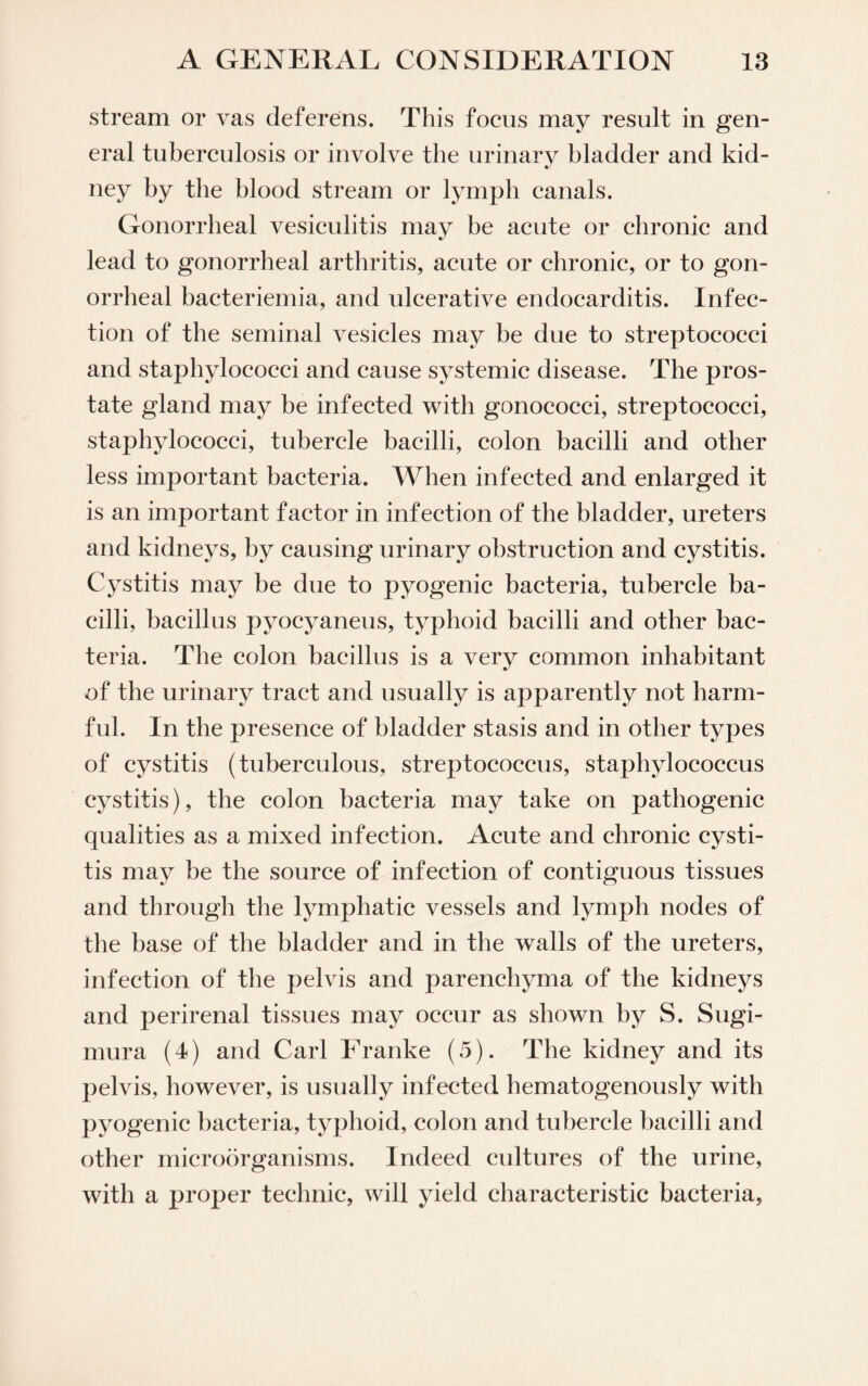 stream or vas deferens. This focus may result in gen¬ eral tuberculosis or involve the urinary bladder and kid¬ ney by the blood stream or lymph canals. Gonorrheal vesiculitis may be acute or chronic and lead to gonorrheal arthritis, acute or chronic, or to gon¬ orrheal bacteriemia, and ulcerative endocarditis. Infec¬ tion of the seminal vesicles may be due to streptococci and staphylococci and cause systemic disease. The pros¬ tate gland may be infected with gonococci, streptococci, staphylococci, tubercle bacilli, colon bacilli and other less important bacteria. When infected and enlarged it is an important factor in infection of the bladder, ureters and kidneys, by causing urinary obstruction and cystitis. Cystitis may be due to pyogenic bacteria, tubercle ba¬ cilli, bacillus pyocyaneus, typhoid bacilli and other bac¬ teria. The colon bacillus is a very common inhabitant of the urinary tract and usually is apparently not harm¬ ful. In the presence of bladder stasis and in other types of cystitis (tuberculous, streptococcus, staphylococcus cystitis), the colon bacteria may take on pathogenic qualities as a mixed infection. Acute and chronic cysti¬ tis may be the source of infection of contiguous tissues and through the lymphatic vessels and lymph nodes of the base of the bladder and in the walls of the ureters, infection of the pelvis and parenchyma of the kidneys and perirenal tissues may occur as shown by S. Sugi- mura (4) and Carl Franke (5). The kidney and its pelvis, however, is usually infected hematogenously with pyogenic bacteria, typhoid, colon and tubercle bacilli and other microorganisms. Indeed cultures of the urine, with a proper technic, will yield characteristic bacteria,