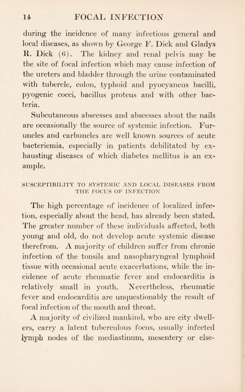 during the incidence of many infectious general and local diseases, as shown by George F. Dick and Gladys R. Dick (6). The kidney and renal pelvis may be the site of focal infection which may cause infection of the ureters and bladder through the urine contaminated with tubercle, colon, typhoid and pyocyaneus bacilli, pyogenic cocci, bacillus proteus and with other bac¬ teria. Subcutaneous abscesses and abscesses about the nails are occasionally the source of systemic infection. Fur¬ uncles and carbuncles are well known sources of acute bacteriemia, especially in patients debilitated by ex¬ hausting diseases of which diabetes mellitus is an ex¬ ample. SUSCEPTIBILITY TO SYSTEMIC AND LOCAL DISEASES FROM THE FOCUS OF INFECTION The high percentage of incidence of localized infec¬ tion, especially about the head, has already been stated. The greater number of these individuals affected, both young and old, do not develop acute systemic disease therefrom. A majority of children suffer from chronic infection of the tonsils and nasopharyngeal lymphoid tissue with occasional acute exacerbations, while the in¬ cidence of acute rheumatic fever and endocarditis is relatively small in youth. Nevertheless, rheumatic fever and endocarditis are unquestionably the result of focal infection of the mouth and throat. A majority of civilized mankind, who are city dwell¬ ers, carry a latent tuberculous focus, usually infected lymph nodes of the mediastinum, mesentery or else-