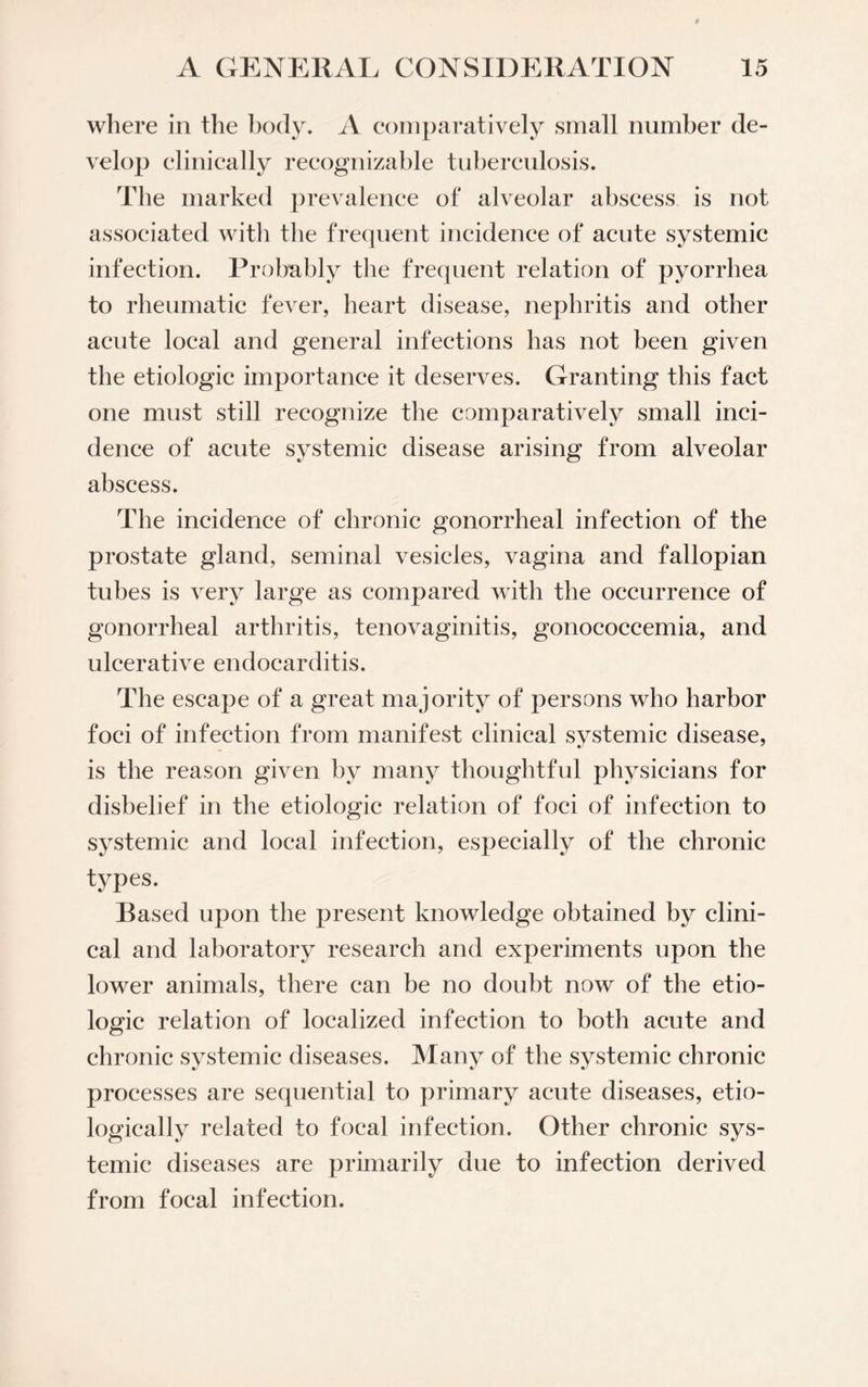 where in the body. A comparatively small number de¬ velop clinically recognizable tuberculosis. The marked prevalence of alveolar abscess is not associated with the frequent incidence of acute systemic infection. Probably the frequent relation of pyorrhea to rheumatic fever, heart disease, nephritis and other acute local and general infections has not been given the etiologic importance it deserves. Granting this fact one must still recognize the comparatively small inci¬ dence of acute systemic disease arising from alveolar abscess. The incidence of chronic gonorrheal infection of the prostate gland, seminal vesicles, vagina and fallopian tubes is very large as compared with the occurrence of gonorrheal arthritis, tenovaginitis, gonococcemia, and ulcerative endocarditis. The escape of a great majority of persons who harbor foci of infection from manifest clinical systemic disease, is the reason given by many thoughtful physicians for disbelief in the etiologic relation of foci of infection to systemic and local infection, especially of the chronic types. Based upon the present knowledge obtained by clini¬ cal and laboratory research and experiments upon the lower animals, there can be no doubt now of the etio¬ logic relation of localized infection to both acute and chronic systemic diseases, processes are sequential to primary acute diseases, etio- logically related to focal infection. Other chronic sys¬ temic diseases are primarily due to infection derived from focal infection. Many of the systemic chronic