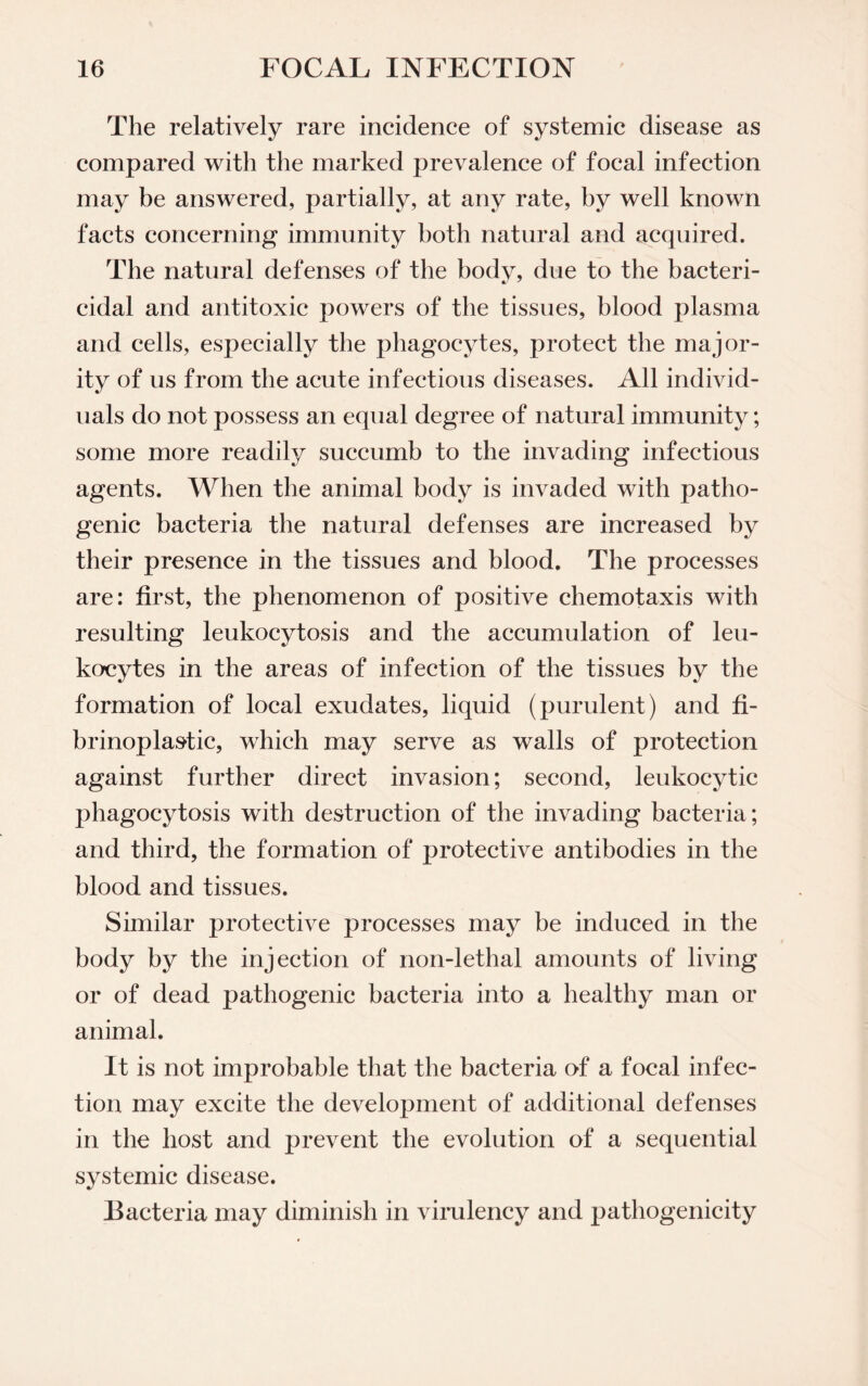 The relatively rare incidence of systemic disease as compared with the marked prevalence of focal infection may be answered, partially, at any rate, by well known facts concerning immunity both natural and acquired. The natural defenses of the body, due to the bacteri¬ cidal and antitoxic powers of the tissues, blood plasma arid cells, especially the phagocytes, protect the major¬ ity of us from the acute infectious diseases. All individ¬ uals do not possess an equal degree of natural immunity; some more readily succumb to the invading infectious agents. When the animal body is invaded with patho¬ genic bacteria the natural defenses are increased by their presence in the tissues and blood. The processes are: first, the phenomenon of positive chemotaxis with resulting leukocytosis and the accumulation of leu¬ kocytes in the areas of infection of the tissues by the formation of local exudates, liquid (purulent) and fi- brinoplastic, which may serve as walls of protection against further direct invasion; second, leukocytic phagocytosis with destruction of the invading bacteria; and third, the formation of protective antibodies in the blood and tissues. Similar protective processes may be induced in the body by the injection of non-lethal amounts of living or of dead pathogenic bacteria into a healthy man or animal. It is not improbable that the bacteria of a focal infec¬ tion may excite the development of additional defenses in the host and prevent the evolution of a sequential systemic disease. Bacteria may diminish in virulency and pathogenicity