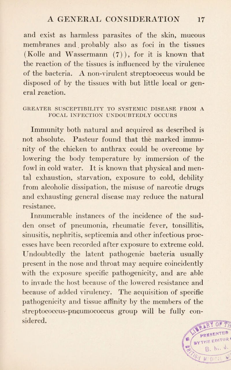 and exist as harmless parasites of the skin, mucous membranes and. probably also as foci in the tissues (Ivolle and Wassermann (7)), for it is known that the reaction of the tissues is influenced by the virulence of the bacteria. A non-virulent streptococcus would be disposed of by the tissues with but little local or gen¬ eral reaction. GREATER SUSCEPTIBILITY TO SYSTEMIC DISEASE FROM A FOCAL INFECTION UNDOUBTEDLY OCCURS Immunity both natural and acquired as described is not absolute. Pasteur found that the marked immu¬ nity of the chicken to anthrax could be overcome by lowering the body temperature by immersion of the fowl in cold water. It is known that physical and men- tal exhaustion, starvation, exposure to cold, debility from alcoholic dissipation, the misuse of narcotic drugs and exhausting general disease may reduce the natural resistance. Innumerable instances of the incidence of the sud¬ den onset of pneumonia, rheumatic fever, tonsillitis, sinusitis, nephritis, septicemia and other infectious proc¬ esses have been recorded after exposure to extreme cold. Undoubtedly the latent pathogenic bacteria usually present in the nose and throat may acquire coincidently with the exposure specific pathogenicity, and are able to invade the host because of the lowered resistance and because of added virulency. The acquisition of specific pathogenicity and tissue affinity by the members of the streptococcus-pneumococcus group will be fully con¬ sidered.