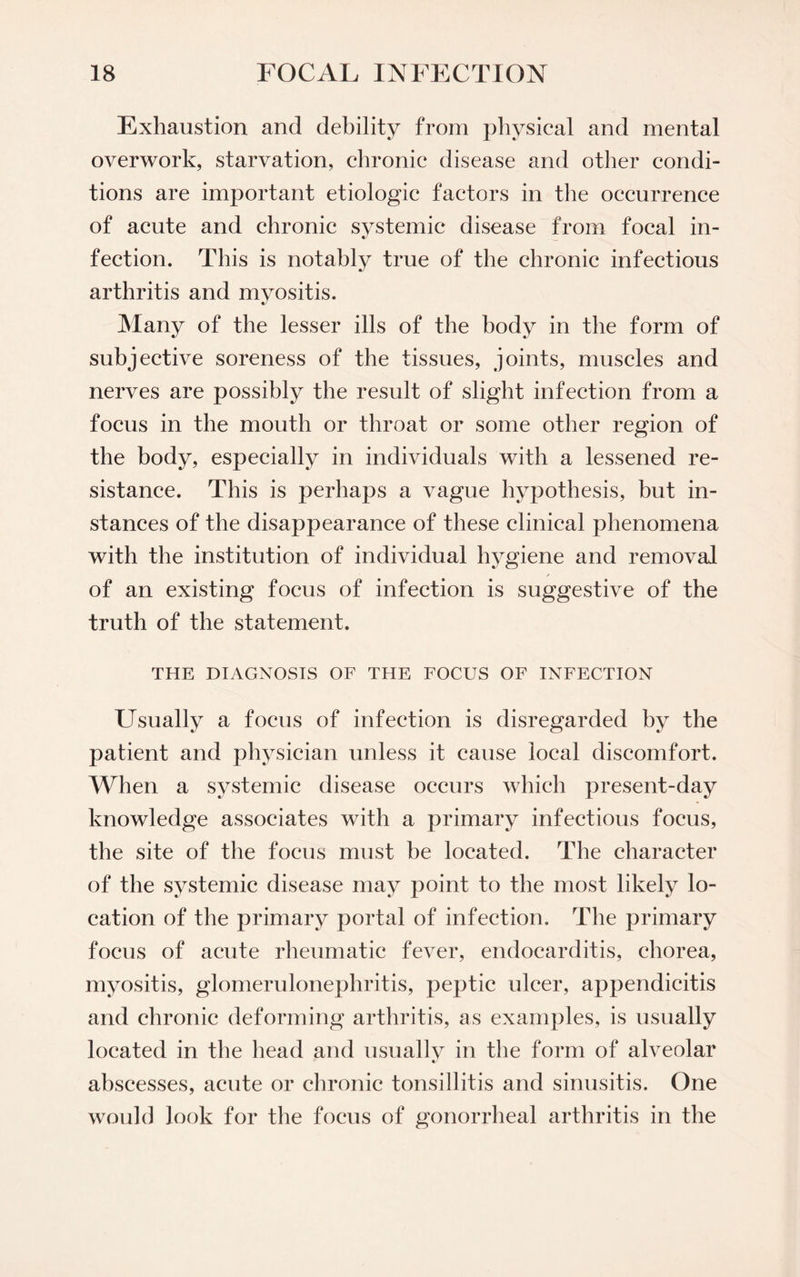 Exhaustion and debility from physical and mental overwork, starvation, chronic disease and other condi¬ tions are important etiologic factors in the occurrence of acute and chronic systemic disease from focal in¬ fection. This is notably true of the chronic infectious arthritis and myositis. Many of the lesser ills of the body in the form of subjective soreness of the tissues, joints, muscles and nerves are possibly the result of slight infection from a focus in the mouth or throat or some other region of the body, especially in individuals with a lessened re¬ sistance. This is perhaps a vague hypothesis, but in¬ stances of the disappearance of these clinical phenomena with the institution of individual hygiene and removal of an existing focus of infection is suggestive of the truth of the statement. THE DIAGNOSIS OF THE FOCUS OF INFECTION Usually a focus of infection is disregarded by the patient and physician unless it cause local discomfort. When a systemic disease occurs which present-day knowledge associates with a primary infectious focus, the site of the focus must be located. The character of the systemic disease may point to the most likely lo¬ cation of the primary portal of infection. The primary focus of acute rheumatic fever, endocarditis, chorea, myositis, glomerulonephritis, peptic ulcer, appendicitis and chronic deforming arthritis, as examples, is usually located in the head and usually in the form of alveolar abscesses, acute or chronic tonsillitis and sinusitis. One would look for the focus of gonorrheal arthritis in the