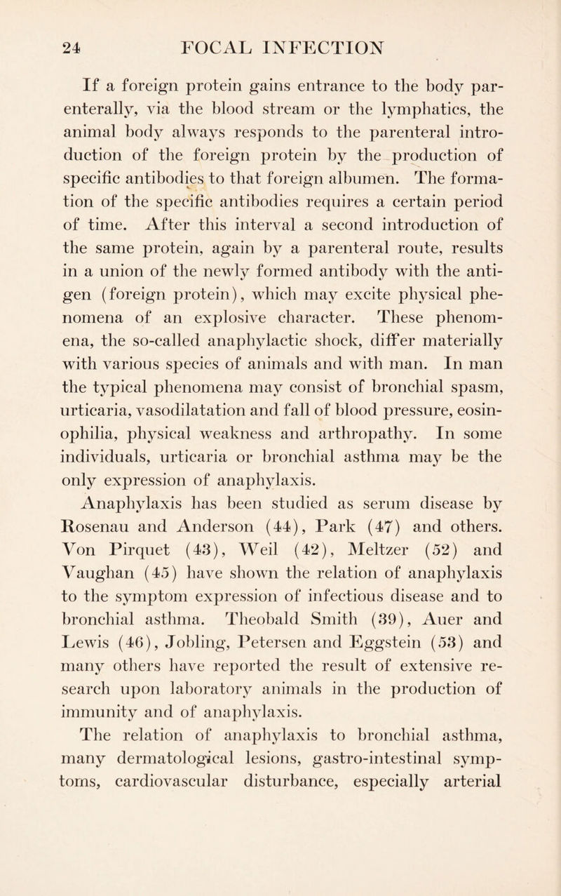 If a foreign protein gains entrance to the body par- enterally, via the blood stream or the lymphatics, the animal body always responds to the parenteral intro¬ duction of the foreign protein by the production of specific antibodies to that foreign albumen. The forma¬ tion of the specific antibodies requires a certain period of time. After this interval a second introduction of the same protein, again by a parenteral route, results in a union of the newly formed antibody with the anti¬ gen (foreign protein), which may excite physical phe¬ nomena of an explosive character. These phenom¬ ena, the so-called anaphylactic shock, differ materially with various species of animals and with man. In man the typical phenomena may consist of bronchial spasm, urticaria, vasodilatation and fall of blood pressure, eosin- ophilia, physical weakness and arthropathy. In some individuals, urticaria or bronchial asthma may be the only expression of anaphylaxis. Anaphylaxis has been studied as serum disease by Rosenau and Anderson (44), Park (47) and others. Von Pirquet (43), Weil (42), Meltzer (52) and Vaughan (45) have shown the relation of anaphylaxis to the symptom expression of infectious disease and to bronchial asthma. Theobald Smith (39), Auer and Lewis (46), Jobling, Petersen and Eggstein (53) and many others have reported the result of extensive re¬ search upon laboratory animals in the production of immunity and of anaphylaxis. The relation of anaphylaxis to bronchial asthma, many dermatological lesions, gastro-intestinal symp¬ toms, cardiovascular disturbance, especially arterial