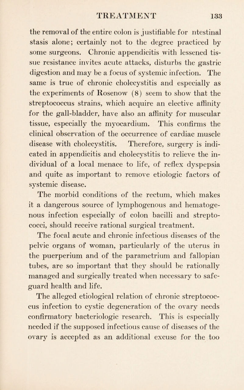 the removal of the entire colon is justifiable for ntestinal stasis alone; certainly not to the degree practiced by some surgeons. Chronic appendicitis with lessened tis¬ sue resistance invites acute attacks, disturbs the gastric digestion and may be a focus of systemic infection. The same is true of chronic cholecystitis and especially as the experiments of Rosenow (8) seem to show that the streptococcus strains, which acquire an elective affinity for the gall-bladder, have also an affinity for muscular tissue, especially the myocardium. This confirms the clinical observation of the occurrence of cardiac muscle disease with cholecystitis. Therefore, surgery is indi¬ cated in appendicitis and cholecystitis to relieve the in¬ dividual of a local menace to life, of reflex dyspepsia and quite as important to remove etiologic factors of systemic disease. The morbid conditions of the rectum, which makes it a dangerous source of lymphogenous and hematoge¬ nous infection especially of colon bacilli and strepto¬ cocci, should receive rational surgical treatment. The focal acute and chronic infectious diseases of the pelvic organs of woman, particularly of the uterus in the puerperium and of the parametrium and fallopian tubes, are so important that they should be rationally managed and surgically treated when necessary to safe¬ guard health and life. The alleged etiological relation of chronic streptococ¬ cus infection to cystic degeneration of the ovary needs confirmatory bacteriologic research. This is especially needed if the supposed infectious cause of diseases of the ovary is accepted as an additional excuse for the too