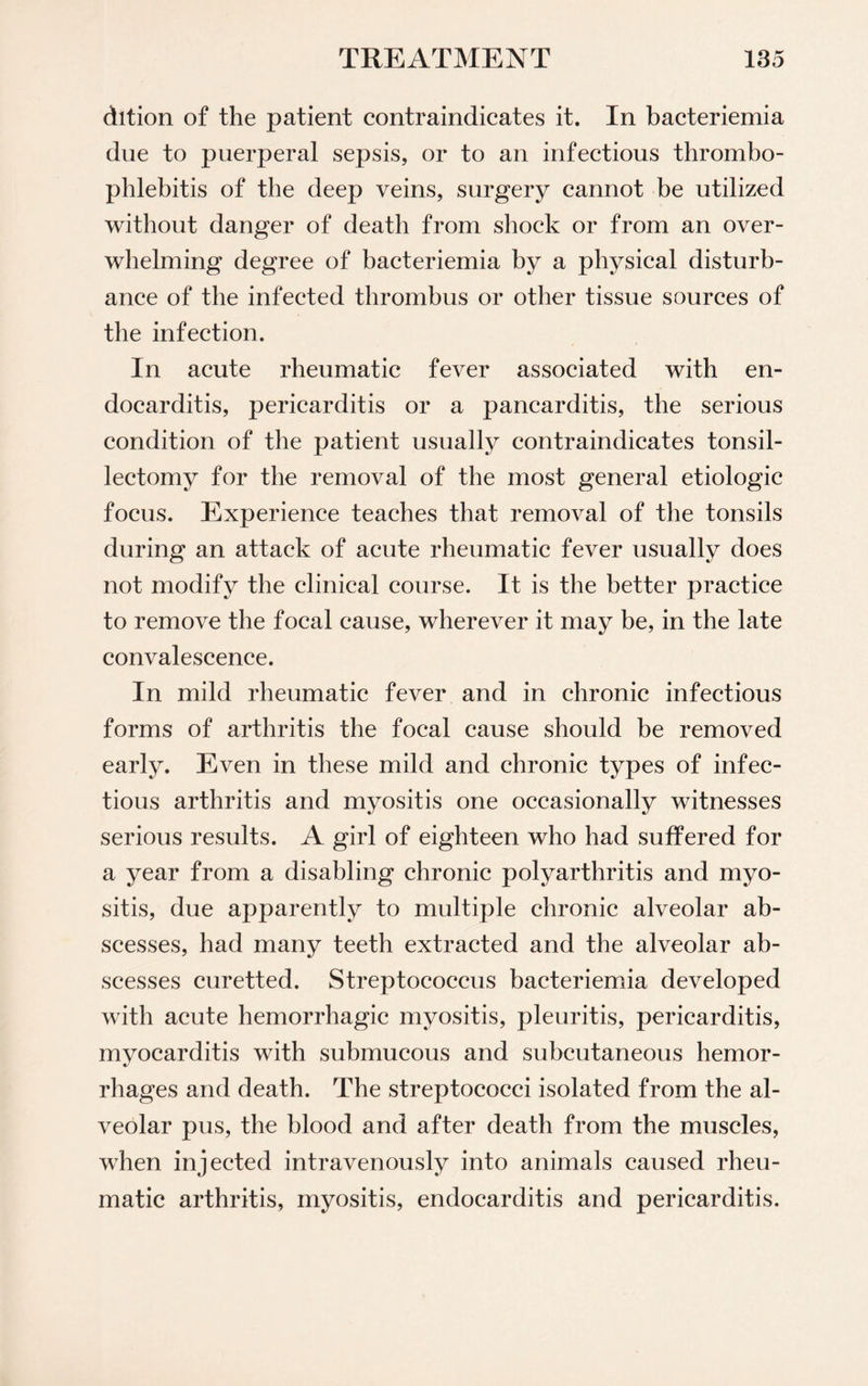 dition of the patient contraindicates it. In bacteriemia due to puerperal sepsis, or to an infectious thrombo¬ phlebitis of the deep veins, surgery cannot be utilized without danger of death from shock or from an over¬ whelming degree of bacteriemia by a physical disturb¬ ance of the infected thrombus or other tissue sources of the infection. In acute rheumatic fever associated with en¬ docarditis, pericarditis or a pancarditis, the serious condition of the patient usually contraindicates tonsil¬ lectomy for the removal of the most general etiologic focus. Experience teaches that removal of the tonsils during an attack of acute rheumatic fever usually does not modify the clinical course. It is the better practice to remove the focal cause, wherever it may be, in the late convalescence. In mild rheumatic fever and in chronic infectious forms of arthritis the focal cause should be removed early. Even in these mild and chronic types of infec¬ tious arthritis and myositis one occasionally witnesses serious results. A girl of eighteen who had suffered for a year from a disabling chronic polyarthritis and myo¬ sitis, due apparently to multiple chronic alveolar ab¬ scesses, had many teeth extracted and the alveolar ab¬ scesses curetted. Streptococcus bacteriemia developed with acute hemorrhagic myositis, pleuritis, pericarditis, myocarditis with submucous and subcutaneous hemor¬ rhages and death. The streptococci isolated from the al¬ veolar pus, the blood and after death from the muscles, when injected intravenously into animals caused rheu¬ matic arthritis, myositis, endocarditis and pericarditis.