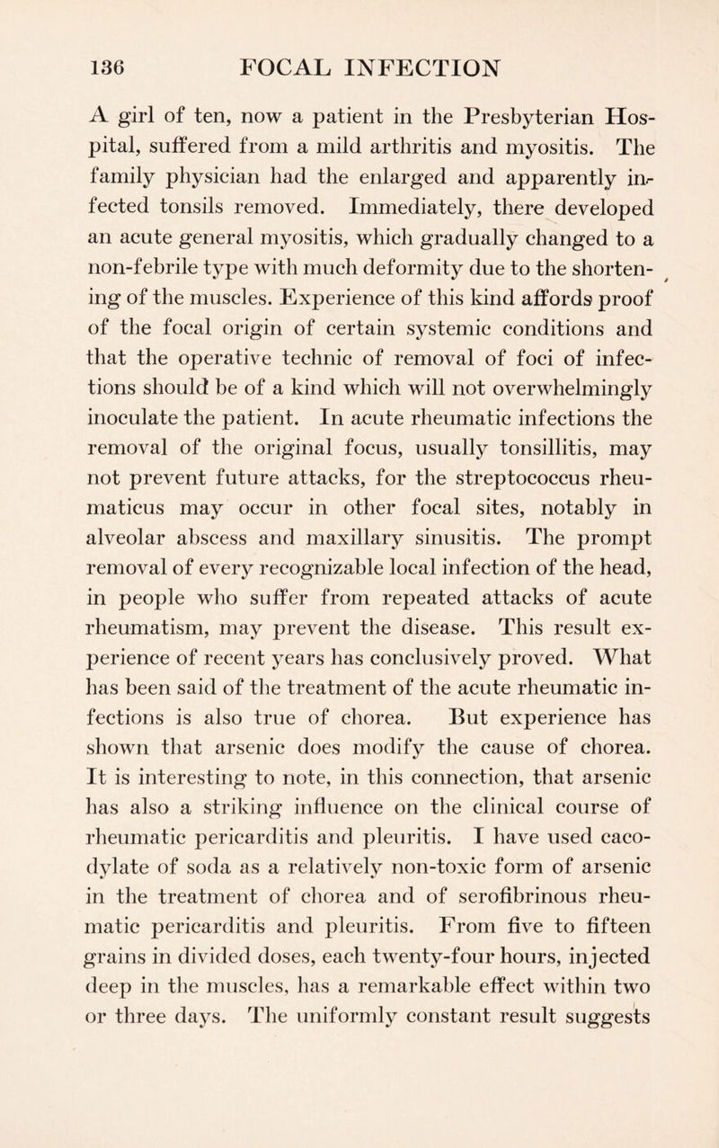 A girl of ten, now a patient in the Presbyterian Hos¬ pital, suffered from a mild arthritis and myositis. The family physician had the enlarged and apparently in¬ fected tonsils removed. Immediately, there developed an acute general myositis, which gradually changed to a non-febrile type with much deformity due to the shorten¬ ing of the muscles. Experience of this kind affords proof of the focal origin of certain systemic conditions and that the operative technic of removal of foci of infec¬ tions should be of a kind which will not overwhelmingly inoculate the patient. In acute rheumatic infections the removal of the original focus, usually tonsillitis, may not prevent future attacks, for the streptococcus rheu- maticus may occur in other focal sites, notably in alveolar abscess and maxillary sinusitis. The prompt removal of every recognizable local infection of the head, in people who suffer from repeated attacks of acute rheumatism, may prevent the disease. This result ex¬ perience of recent years has conclusively proved. What has been said of the treatment of the acute rheumatic in¬ fections is also true of chorea. But experience has shown that arsenic does modify the cause of chorea. It is interesting to note, in this connection, that arsenic has also a striking influence on the clinical course of rheumatic pericarditis and pleuritis. I have used caco- dylate of soda as a relatively non-toxic form of arsenic in the treatment of chorea and of serofibrinous rheu¬ matic pericarditis and pleuritis. From five to fifteen grains in divided doses, each twenty-four hours, injected deep in the muscles, has a remarkable effect within two or three days. The uniformly constant result suggests