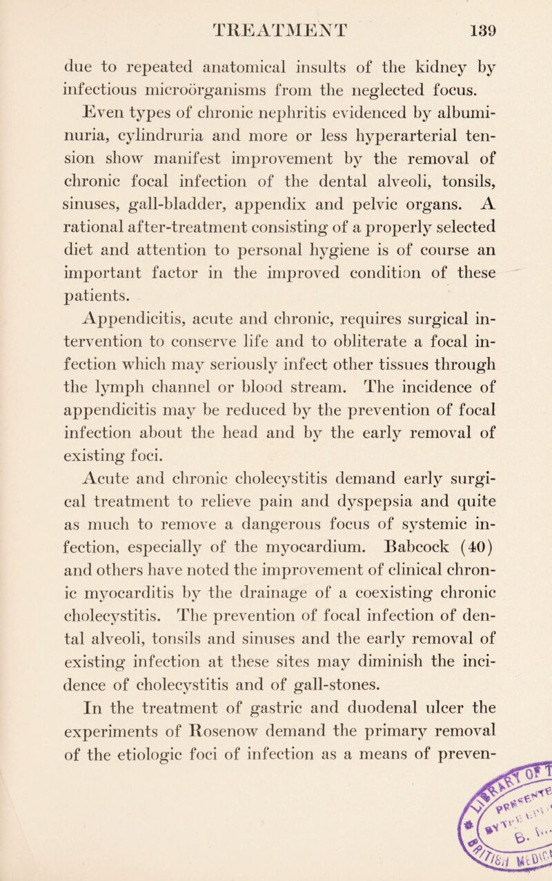 due to repeated anatomical insults of the kidney by infectious microorganisms from the neglected focus. Even types of chronic nephritis evidenced by albumi¬ nuria, cylindruria and more or less hyper arterial ten¬ sion show manifest improvement by the removal of chronic focal infection of the dental alveoli, tonsils, sinuses, gall-bladder, appendix and pelvic organs. A rational after-treatment consisting of a properly selected diet and attention to personal hygiene is of course an important factor in the improved condition of these patients. Appendicitis, acute and chronic, requires surgical in¬ tervention to conserve life and to obliterate a focal in¬ fection which may seriously infect other tissues through the lymph channel or blood stream. The incidence of appendicitis may be reduced by the prevention of focal infection about the head and by the early removal of existing foci. Acute and chronic cholecystitis demand early surgi¬ cal treatment to relieve pain and dyspepsia and quite as much to remove a dangerous focus of systemic in¬ fection, especially of the myocardium. Babcock (40) and others have noted the improvement of clinical chron¬ ic myocarditis by the drainage of a coexisting chronic cholecystitis. The prevention of focal infection of den¬ tal alveoli, tonsils and sinuses and the early removal of existing infection at these sites may diminish the inci¬ dence of cholecystitis and of gall-stones. In the treatment of gastric and duodenal ulcer the experiments of Rosenow demand the primary removal of the etiologic foci of infection as a means of preven-