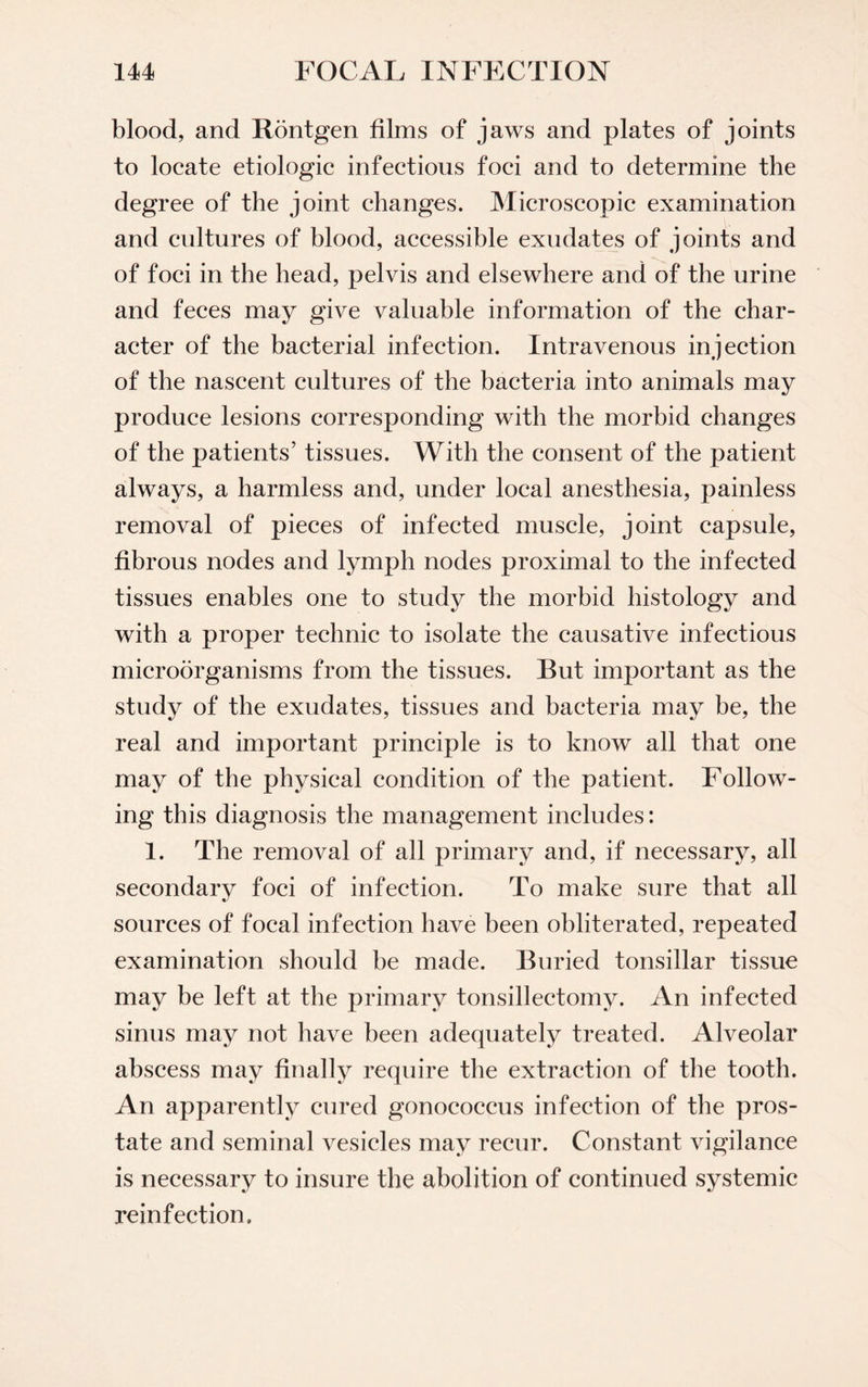 blood, and Rontgen films of jaws and plates of joints to locate etiologic infectious foci and to determine the degree of the joint changes. Microscopic examination and cultures of blood, accessible exudates of joints and of foci in the head, pelvis and elsewhere and of the urine and feces may give valuable information of the char¬ acter of the bacterial infection. Intravenous injection of the nascent cultures of the bacteria into animals may produce lesions corresponding with the morbid changes of the patients’ tissues. With the consent of the patient always, a harmless and, under local anesthesia, painless removal of pieces of infected muscle, joint capsule, fibrous nodes and lymph nodes proximal to the infected tissues enables one to study the morbid histology and with a proper technic to isolate the causative infectious microorganisms from the tissues. But important as the study of the exudates, tissues and bacteria may be, the real and important principle is to know all that one may of the physical condition of the patient. Follow¬ ing this diagnosis the management includes: 1. The removal of all primary and, if necessary, all secondary foci of infection. To make sure that all sources of focal infection have been obliterated, repeated examination should be made. Buried tonsillar tissue may be left at the primary tonsillectomy. An infected sinus may not have been adequately treated. Alveolar abscess may finally require the extraction of the tooth. An apparently cured gonococcus infection of the pros¬ tate and seminal vesicles may recur. Constant vigilance is necessary to insure the abolition of continued systemic reinfection.