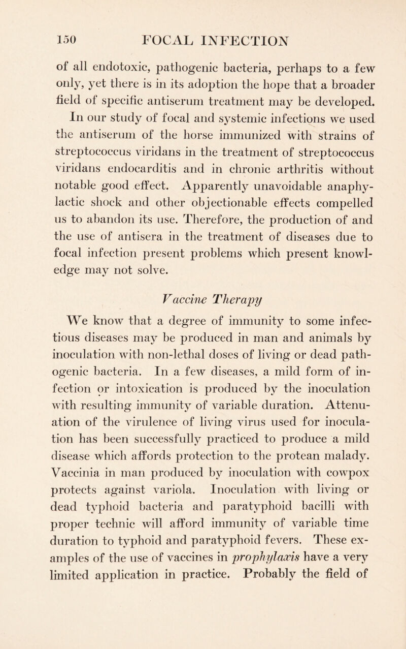 of all endotoxic, pathogenic bacteria, perhaps to a few only, yet there is in its adoj^tion the hope that a broader field of specific antiserum treatment may be developed. In our study of focal and systemic infections we used the antiserum of the horse immunized with strains of streptococcus viridans in the treatment of streptococcus viridans endocarditis and in chronic arthritis without notable good effect. Apparently unavoidable anaphy¬ lactic shock and other objectionable effects compelled us to abandon its use. Therefore, the production of and the use of antisera in the treatment of diseases due to focal infection present problems which present knowl¬ edge may not solve. Vaccine Therapy We know that a degree of immunity to some infec¬ tious diseases may be produced in man and animals by inoculation with non-lethal doses of living or dead path¬ ogenic bacteria. In a few diseases, a mild form of in¬ fection or intoxication is produced by the inoculation with resulting immunity of variable duration. Attenu¬ ation of the virulence of living virus used for inocula¬ tion has been successfully practiced to produce a mild disease which affords protection to the protean malady. Vaccinia in man produced by inoculation with cowpox protects against variola. Inoculation with living or dead typhoid bacteria and paratyphoid bacilli with proper technic will afford immunity of variable time duration to typhoid and paratyphoid fevers. These ex¬ amples of the use of vaccines in prophylaxis have a very limited application in practice. Probably the field of