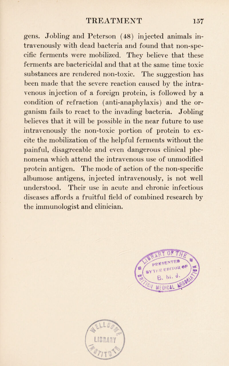 gens. Jobling and Peterson (48) injected animals in¬ travenously with dead bacteria and found that non-spe¬ cific ferments were mobilized. They believe that these ferments are bactericidal and that at the same time toxic substances are rendered non-toxic. The suggestion has been made that the severe reaction caused by the intra¬ venous injection of a foreign protein, is followed by a condition of refraction (anti-anaphylaxis) and the or¬ ganism fails to react to the invading bacteria. Jobling believes that it will be possible in the near future to use intravenously the non-toxic portion of protein to ex¬ cite the mobilization of the helpful ferments without the painful, disagreeable and even dangerous clinical phe¬ nomena which attend the intravenous use of unmodified protein antigen. The mode of action of the non-specific albumose antigens, injected intravenously, is not well understood. Their use in acute and chronic infectious diseases affords a fruitful field of combined research by the immunologist and clinician.