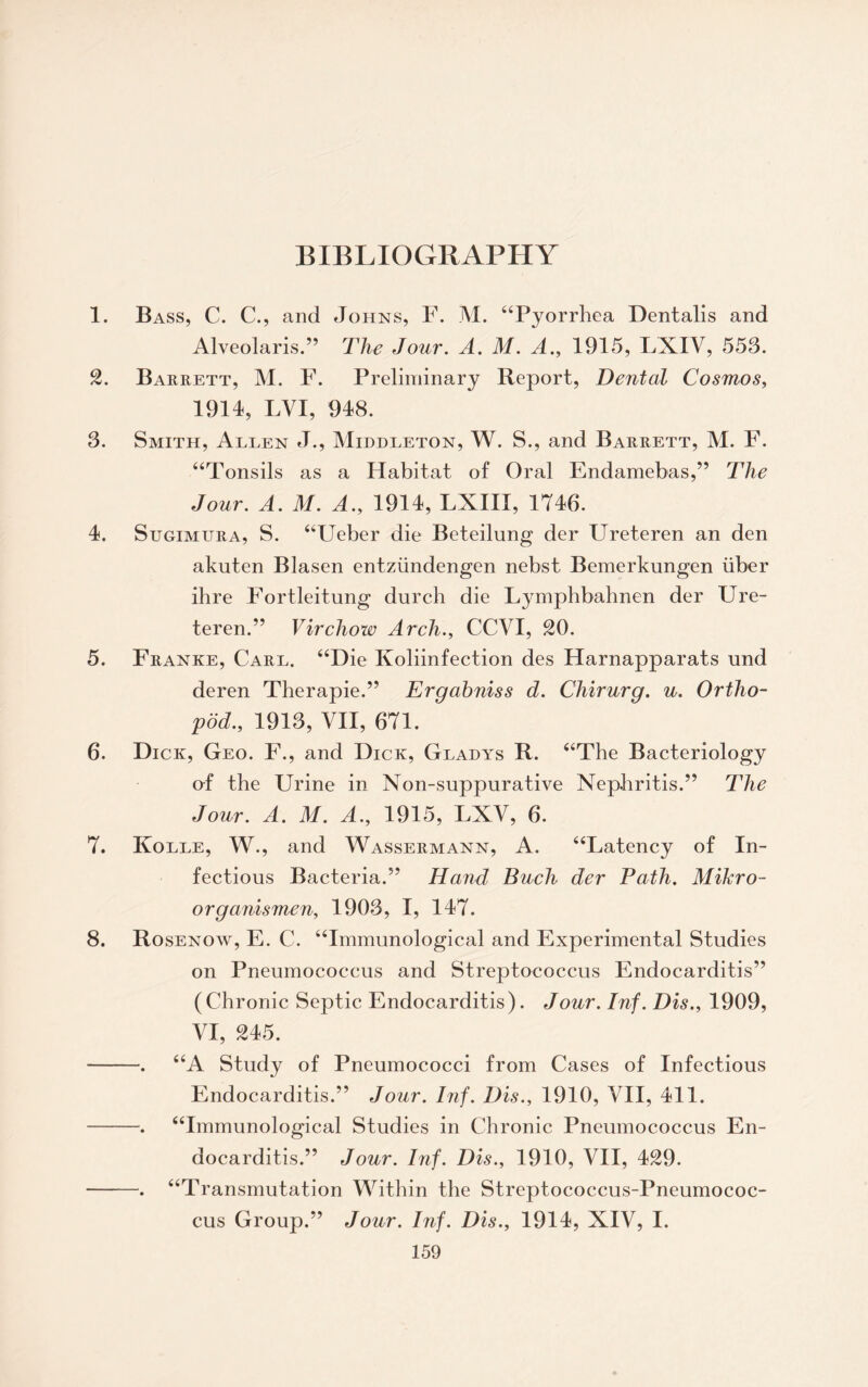 1. Bass, C. C., and Johns, F. M. “Pyorrhea Dentalis and Alveolaris.” The Jour. A. M. A., 1915, LXIV, 553. 2. Barrett, M. F. Preliminary Report, Dental Cosmos, 1914, LVI, 948. 3. Smith, Allen J., Middleton, W. S., and Barrett, M. F. “Tonsils as a Habitat of Oral Endamebas,” The Jour. A. M. A., 1914, LXIII, 1746. 4. Sugimura, S. “Ueber die Beteilung der Ureteren an den akuten Blasen entziindengen nebst Bemerkungen liber ihre Fortleitung durch die Lymphbahnen der Ure¬ teren.” Virchow Arch., CCVI, 20. 5. Franke, Carl. “Die Koliinfection des Harnapparats und deren Therapie.” Ergabniss d. Chirurg. u. Ortho- pod., 1913, VII, 671. 6. Dick, Geo. F., and Dick, Gladys R. “The Bacteriology of the Urine in Non-suppurative Nephritis.” The Jour. A. M. A., 1915, LXV, 6. 7. Kolle, W., and Wassermann, A. “Latency of In¬ fectious Bacteria.” Hand Such der Path. Mikro- organismen, 1903, I, 147. 8. Rosenow, E. C. “Immunological and Experimental Studies on Pneumococcus and Streptococcus Endocarditis” (Chronic Septic Endocarditis). Jour. Inf. Dis., 1909, VI, 245. -. “A Study of Pneumococci from Cases of Infectious Endocarditis.” Jour. Inf. Dis., 1910, VII, 411. -. “Immunological Studies in Chronic Pneumococcus En¬ docarditis.” Jour. Inf. Dis., 1910, VII, 429. -. “Transmutation Within the Streptococcus-Pneumococ¬ cus Group.” Jour. Inf. Dis., 1914, XIV, I.