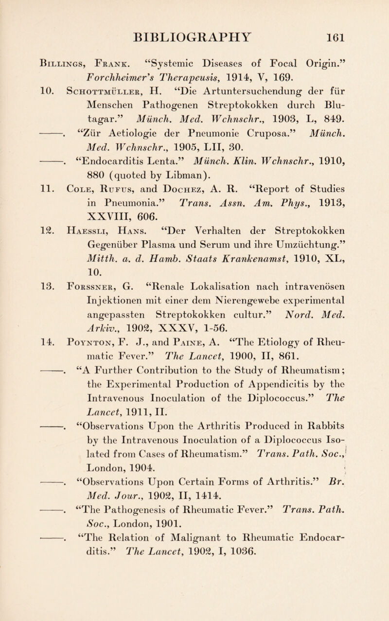 Billings, Frank. “Systemic Diseases of Focal Origin.” Forchheimer's Therapeusis, 1914, V, 169. 10. Schottmuller, H. “Die Artuntersuchendung der fiir Menschen Pathogenen Streptokokken durch Blu- tagar.” Munch. Med. Wchnschr., 1903, L, 849. -. “Ziir Aetiologie der Pneumonie Cruposa.” Munch. Med. Wchnschr., 1905, LII, 30. -. “Endocarditis Lenta.” Munch. Klin. Wchnschr., 1910, 880 (quoted by Libman). 11. Cole, Rufus, and Dochez, A. R. “Report of Studies in Pneumonia.” Trans. Assn. Am. Phys., 1913, XXVIII, 606. 12. Haessli, Hans. “Der Verhalten der Streptokokken Gegeniiber Plasma und Serum und ihre Umziichtung.” Mitth. a. d. Hamb. Staats Krankenamst, 1910, XL, 10. 13. Forssner, G. “Renale Lokalisation nach intravenosen Injektionen mit einer dem Nierengewebe experimental angepassten Streptokokken cultur.” Nord. Med. Arkiv., 1902, XXXV, 1-56. 14. Poynton, F. J., and Paine, A. “The Etiology of Rheu¬ matic Fever.” The Lancet, 1900, II, 861. -. “A Further Contribution to the Study of Rheumatism; the Experimental Production of Appendicitis by the Intravenous Inoculation of the Diplococcus.” The Lancet, 1911, II. -. “Observations Upon the Arthritis Produced in Rabbits by the Intravenous Inoculation of a Diplococcus Iso¬ lated from Cases of Rheumatism.” Trans. Path. Soc.,' London, 1904. -. “Observations Upon Certain Forms of Arthritis.” Br. Med. Jour., 1902, II, 1414. -. “The Pathogenesis of Rheumatic Fever.” Trans. Path. Soc., London, 1901. -. “The Relation of Malignant to Rheumatic Endocar¬ ditis.” The Lancet, 1902, I, 1036.