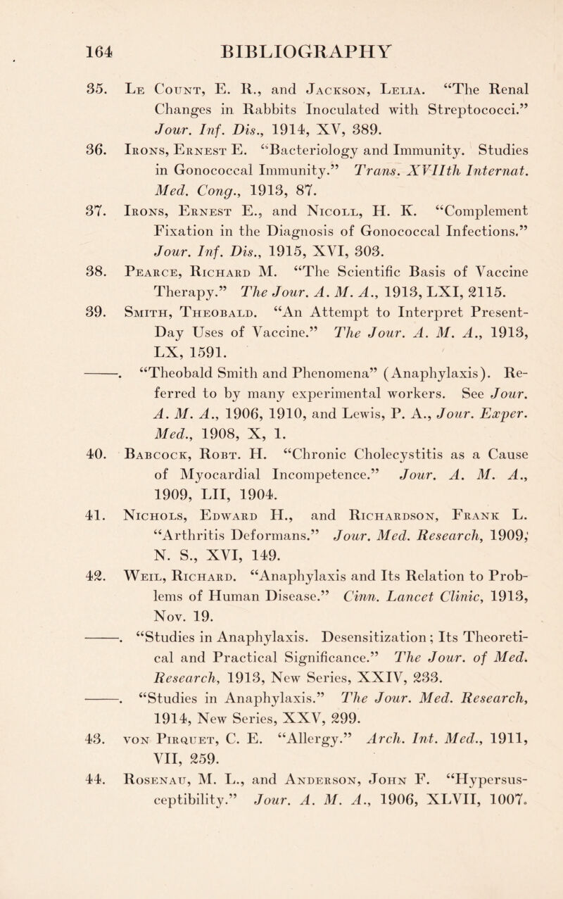 35. Le Count, E. II., and Jackson, Leuia. “The Renal Changes in Rabbits Inoculated with Streptococci.” Jour. Inf. Dis., 1914, XV, 389. 36. Irons, Ernest E. “Bacteriology and Immunity. Studies in Gonococcal Immunity.” Trans. XVIIth Internat. Med. Cong., 1913, 87. 37. Irons, Ernest E., and Nicoee, H. K. “Complement Fixation in the Diagnosis of Gonococcal Infections.” Jour. Inf. Dis., 1915, XVI, 303. 38. Pearce, Richard M. “The Scientific B asis of Vaccine Therapy.” The Jour. A. M. A., 1913, LXI, 2115. 39. Smith, Theobald. “An Attempt to Interpret Present- Day Uses of Vaccine.” The Jour. A. M. A., 1913, LX, 1591. -. “Theobald Smith and Phenomena” (Anaphylaxis). Re¬ ferred to by many experimental workers. See Jour. A. M. A., 1906, 1910, and Lewis, P. A., Jour. Eccyer. Med., 1908, X, 1. 40. Bab cock, Robt. H. “Chronic Cholecystitis as a Cause of Myocardial Incompetence.” Jour. A. M. A., 1909, LII, 1904. 41. Nichols, Edward H., and Richardson, Frank L. “Arthritis Deformans.” Jour. Med. Research, 1909,' N. S., XVI, 149. 42. Weil, Richard. “Anaphylaxis and Its Relation to Prob¬ lems of Human Disease.” Cinn. Lancet Clinic, 1913, Nov. 19. -. “Studies in Anaphylaxis. Desensitization; Its Theoreti¬ cal and Practical Significance.” The Jour, of Med. Research, 1913, New Series, XXIV, 233. -. “Studies in Anaphylaxis.” The Jour. Med. Research, 1914, New Series, XXV, 299. 43. von Pirquet, C. E. “Allergy.” Arch. Ini. Med., 1911, VII, 259. 44. Rosenau, M. L., and Anderson, John F. “Hypersus¬ ceptibility.” Jour. A. M. A., 1906, XLVII, 1007o