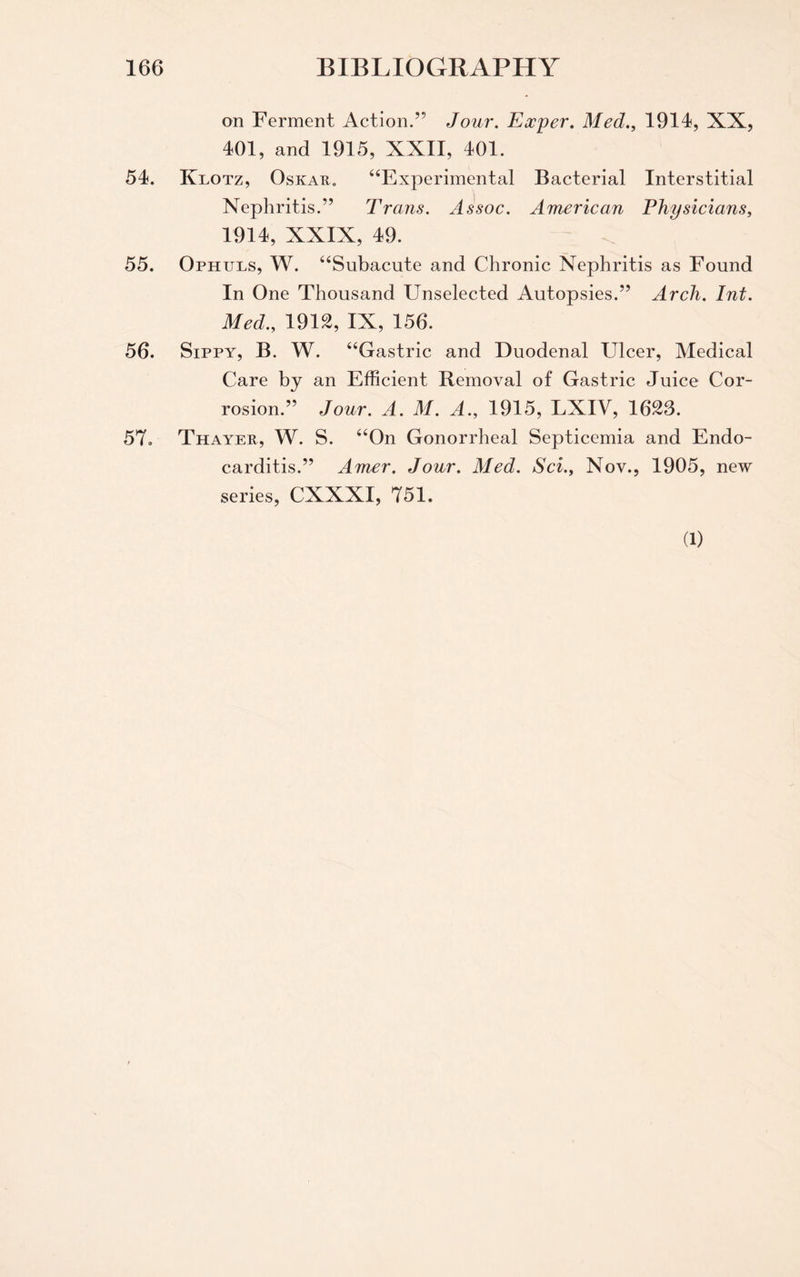 on Ferment Action.” Jour. Eocper. Med., 1914, XX, 401, and 1915, XXII, 401. 54. Klotz, Oskar. “Experimental Bacterial Interstitial Nephritis.” Trans. Assoc. American Physicians, 1914, XXIX, 49. 55. Ophuls, W. “Subacute and Chronic Nephritis as Found In One Thousand Unselected Autopsies.” Arch. Int. Med., 1912, IX, 156. 56. Sippy, B. W. “Gastric and Duodenal Ulcer, Medical Care by an Efficient Removal of Gastric Juice Cor¬ rosion.” Jour. A. M. A., 1915, LXIV, 1623. 57. Thayer, W. S. “On Gonorrheal Septicemia and Endo¬ carditis.” Amer. Jour. Med. Sci., Nov., 1905, new series, CXXXI, 751. (1)