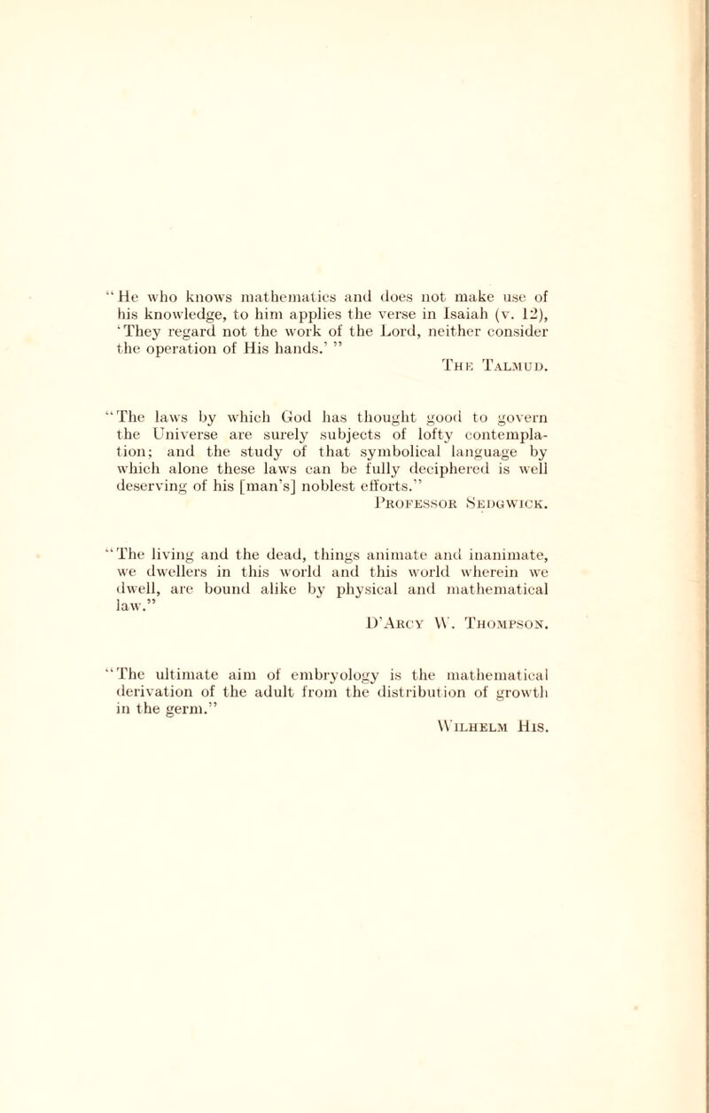 ‘ He who knows inatheinatios and does not make use of his knowledge, to him applies the verse in Isaiah (v. 12), They regard not the work of the Lord, neither consider the operation of His hands.’ ” Thk Talmud. ‘The laws by which God has thought good to govern the Universe are surely subjects of lofty contempla- tion; and the study of that symbolical language by which alone these laws can be fully deciphered is well deserving of his [man’s] noblest efforts.” Pkofessoe Sedgwick. ‘The living and the dead, things animate and inanimate, we dwellers in this world and this world wherein we dwell, are bound alike by physical and mathematical law.” D'Akc'Y W. Thompson. ‘The ultimate aim of embryology is the mathematical derivation of the adult from the distribution of growth in the germ.” W'lLHEL.M His.