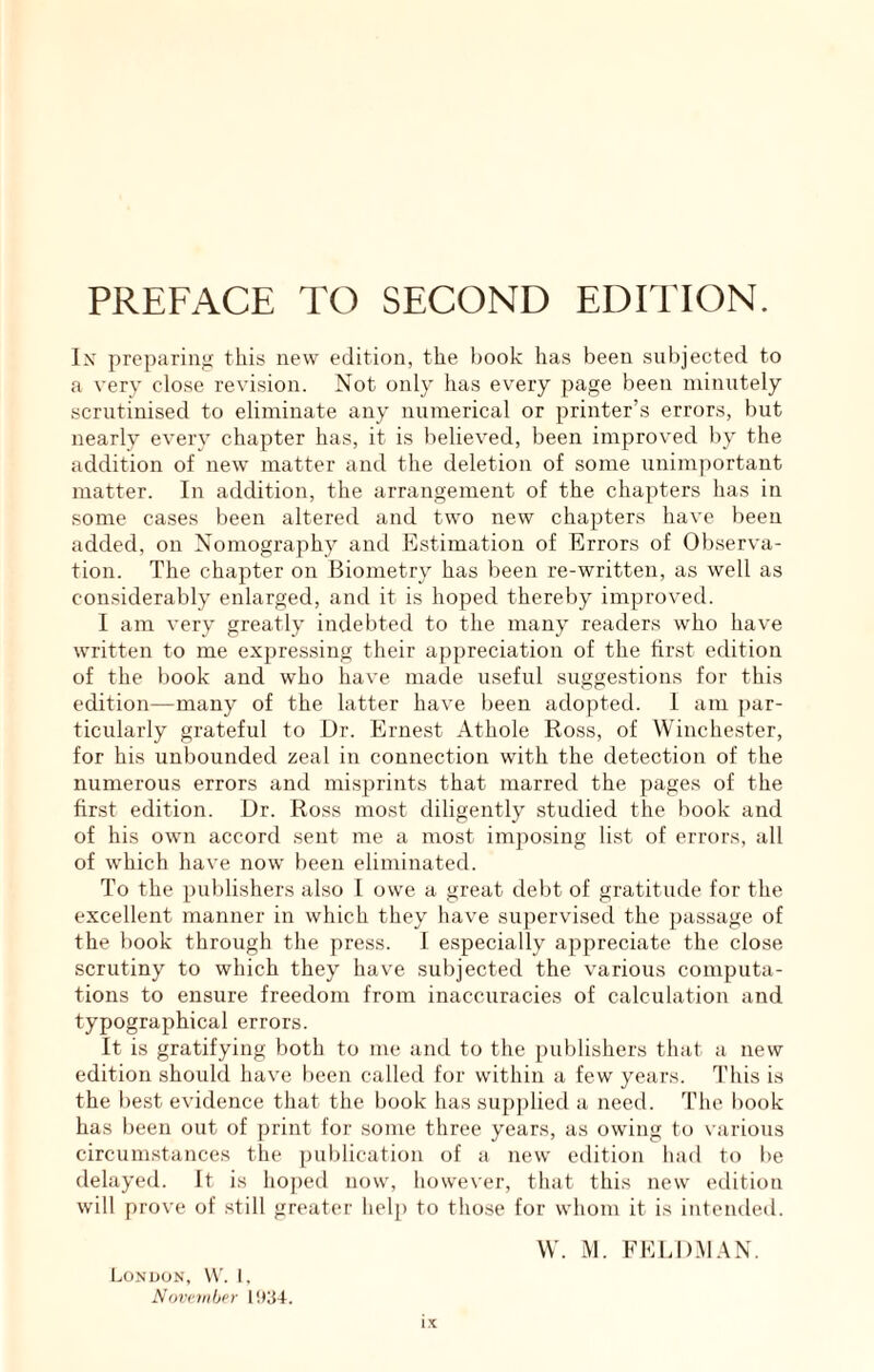 Ix preparing this new edition, the hook has been subjected to a very close revision. Not only has every page been minutely scrutinised to eliminate any numerical or printer’s errors, but nearly every chapter has, it is believed, been improved by the addition of new matter and the deletion of some unimportant matter. In addition, the arrangement of the chapters has in some cases been altered and two new chapters have been added, on Nomography and Estimation of Errors of Observa- tion. The chapter on Biometry has been re-written, as well as considerably enlarged, and it is hoped thereby improved. I am very greatly indebted to the many readers who have written to me expres.sing their appreciation of the first edition of the book and who have made useful suggestions for this edition—many of the latter have been adopted. 1 am par- ticularly grateful to Dr. Ernest Athole Ross, of Winchester, for his unbounded zeal in connection with the detection of the numerous errors and misprints that marred the pages of the first edition. Dr. Ross most diligently studied the liook and of his own accord sent me a most imjiosing list of errors, all of which have now been eliminated. To the publishers also I owe a great tlebt of gratitude for the excellent manner in which they have supervised the passage of the book through the press. I especially appreciate the close scrutiny to which they have subjected the various computa- tions to ensure freedom from inaccuracies of calculation and typographical errors. It is gratifying both to me and to the publishers that a new edition should have been called for within a few years. This is the best evidence that the book has supplied a need. The book has been out of print for some three years, as owing to various circumstances the publication of a new edition had to be delayed. It is hoped now, however, that this new edition will prove of .still greater help to those for whom it is intended. W. iM. FELDMAN. I..ONUON, W'. 1, Novcmhcr