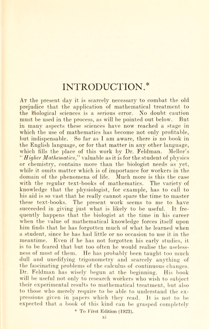 INTRODUCTION.* At the present day it i.s scarcely necessary to comliat tlie old prejudice that the application of mathematical treatment to the Hiological sciences is a serious error. No doubt caution must be used in the process, as will be pointed out below. But in many asjiects these sciences have now reached a stage in which the use of mathematics has become not only profitable, but indispenisable. So far as I am aware, there is no book in the English language, or for that matter in any other language, which fills the ])lace of this work by Dr. Feldman. Mellor’s “■ Higher Mathematics,' valuable as it is for the student of physics or chemistry, contains more than the biologist needs as yet, while it omits matter which is of importance for workers in the domain of the phenomena of life. Much more is this the case with the regular text-books of mathematics. The variety of knowledge that the ])hysiologist, for examjde, has to call to his aid is so vast that he really cannot spare the time to master these text-books. The present work seems to me to have succeeded in giving ju.st what is likely to be useful. It fre- quently happens that the biologist at the time in his career when the value of mathematical knowledge forces itself u])on him finds that he has forgotten much of what he learned when a student, since he has had little or no occasion to use it in the meantime. Even if he has not forgotten his early studies, it is to be feared that but too often he would realise the useless- ness of most of them. He has ])robably been taught too much dull and unedifying trigonometry and scarcely anything of the fascinating problems of the calculus of continuous changes. Dr. Feldman has wisely liegiin at flu* beginning. His book- will l)e useful not only to research workers who wish to suliject their experimental results to mathematical treatment, but also to those who merely re(|uire to be able to understand the ex- ])re.ssions given in papers which fhey read. It is not to be exj)ected that a book of this kind can la' gi'asped completc'lv * To I'TTst Edition (1928). .\i