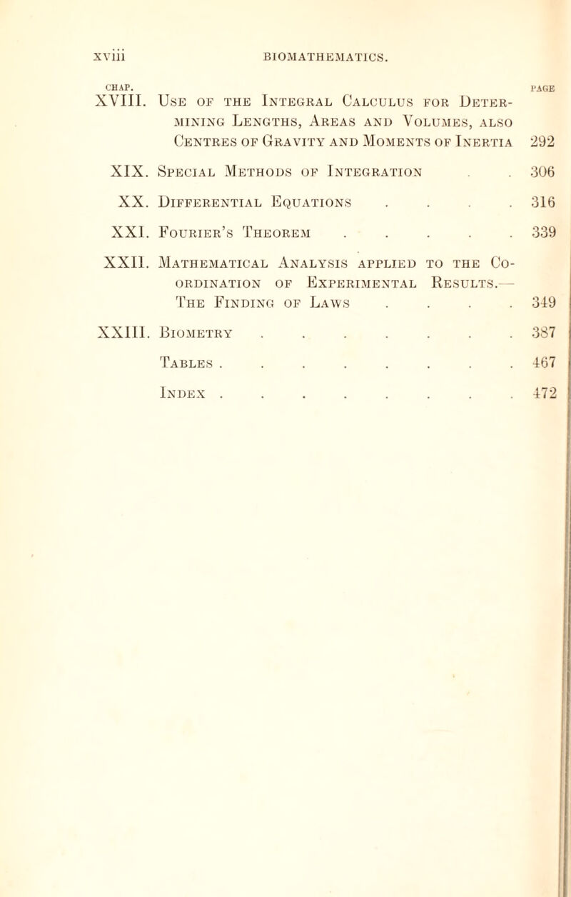 XVlll BIO.MATHEMATIUS. CHAP. page XVIII. Use of the Integral Calculus for Deter- mining Lengths, Areas and Volumes, also Centres of Gravity and Moments of Inertia 292 XIX. Special Methods of Integration 306 XX. Differential Equations .... 316 XXI. Fourier’s 'Fheore-m ..... 339 XXII. Mathematical Analysis applied to the Co- ordination OF Experimental Results. - The Finding of Laws .... 319 XXIII. Biometry ....... 387 Tables ........ 167 Index ........ 172