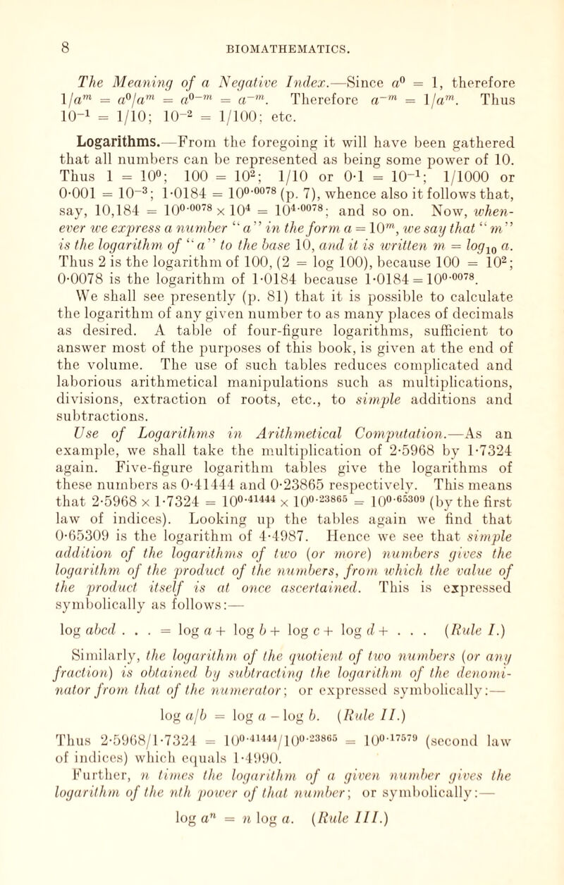 The Meaning of a Negative Index.—Since a® = 1, therefore l/«‘ = a^ja' = = a~K Tlierefore = ]/a”h Thus 1(3-1 = 1/10; 10-2 = ]/i()(). etc. Logarithms.—From the foregoing it will have been gathered that all numbers can be represented as being some power of 10. Thus 1 = 100; too = 10^; 1/10 or 0-1 = lO-i; 1/1000 or 0-001 = 10-0; 1-0184 = lOO-oo’s^p 7^^ whence also it follows that, say, 10,184 = KJO-oots ^ lO^ = loi-oois- on. Now, udien- ever we express a number «” in the form a = 10'”, we say that “ m” is the logarithm of ‘‘a” to the base 10, and it is written m = /o^io Thus 2 is the logarithm of 100, (2 = log 100), because 100 = 10^; 0-0078 is the logarithm of 1-0184 because 1-0184 = lO^-oo^®. We shall see presently (p. 81) that it is po.ssible to calculate the logarithm of any given number to as many places of decimals as desired. A table of four-figure logarithms, sufficient to answer most of the purposes of this book, is given at the end of the volume. The use of such tables reduces complicated and laborious arithmetical manipulations such as multiplications, divisions, extraction of roots, etc., to simple additions and subtractions. Use of Logarithms in Arithmetical Computation.—As an example, we shall take the multiplication of 2-5968 by 1-7324 again. Five-figure logarithm tables give the logarithms of these numbers as 0-41444 and 0-23865 respectivelv. This means that 2-5968 x 1-7324 = x lOo-^ssea ^ iQO.essofl (by tlie first law of indices). Looking up the tables again we find that 0-65309 is the logarithm of 4-4987. Hence we see that simple addition of the logarithms of two {or )nore) numbers gives the logarithm of the product of the wunbers, from which the value of the product itself is at once ascertained. This is expressed symbolically as follows:— log ttbcd . . . = log rt-f log 6-I- log c-t- log d-H . . . {Rule I.) Similarly, the logarithm of the quotient of two numbers {or any fraction) is obtained by subtracting the logarithm of the denomi- nator from that of the numerator; or expressed syml)olically;— log ajb = log a - log b. {Rule II.) Thus 2-59()8/1-7324 - l()0-4i444/|()o.238«5 = kjo-itstd (second law of indices) which c(juals l-499(). Further, n times the logarithm of a given number gives the logarithm of the nth power of that number-, or symbolically:— log a” = n log a. {Rule III.)