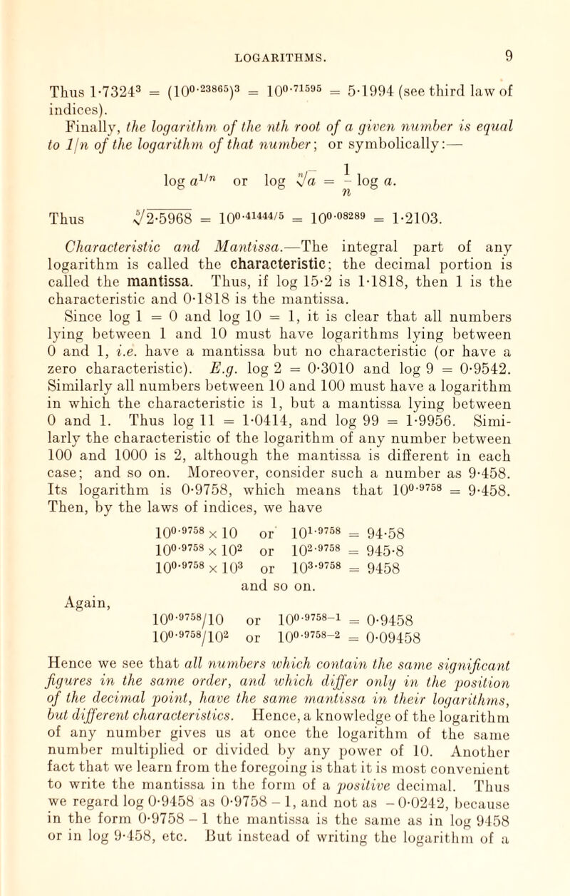 Thus 1-73243 = (loo-23865)3 = = 5-1994 (see third law of indices). Finally, the logarithm of the nth root of a given number is equal to Ijn of the logarithm of that number', or symbolically;— log or log = - log a. hX Thus v/2-5968 = 100-4i444/5 _ iqo-os289 = 1.2103. Characteristic and Mantissa.—The integral part of any logarithm is called the characteristic; the decimal portion is called the mantissa. Thus, if log 15-2 is 1-1818, then 1 is the characteristic and 0-1818 is the mantissa. Since log 1=0 and log 10 = 1, it is clear that all numbers lying between 1 and 10 must have logarithms lying between 0 and 1, i.e. have a mantissa but no characteristic (or have a zero characteristic). E.g. log 2 = 0-3010 and log 9 = 0-9542. Similarly all numbers between 10 and 100 must have a logarithm in which the characteristic is 1, but a mantissa lying between 0 and 1. Thus log 11 = 1-0414, and log 99 = 1-9956. Simi- larly the characteristic of the logarithm of any number between 100 and 1000 is 2, although the mantissa is different in each case; and so on. Moreover, consider such a number as 9-458. Its logarithm is 0-9758, which means that lO^-^^^s _ 9.453. Then, by the laws of indices, we have 100-9758 X 10 or 101-9738 = 94.53 100-9758 x 102 or 102-9758^945.3 100-9758 x 103 or 103-9758 = 9453 and so on. Again, 109-9758/10 or 109-9758-1 = 0-9158 109-9758/10-2 or 109-9758-2 = 0-09 4 58 Hence we see that all numbers which contain the same significant figures in the same order, and which dijfer onlg in the position of the decimal point, have the same mantissa in their logarithms, but different characteristics. Hence, a knowledge of the logarithm of any number gives us at once the logarithm of the same number multiplied or divided by any power of 10. Another fact that we learn from the foregoing is that it is most convenient to write the mantissa in the form of a positive decimal. Thus we regard log 0-9458 as 0-9758 - 1, and not as -0-0242, l)ecause in the form 0-9758-1 the mantissa is the same as in log 9458 or in log 9-458, etc. But instead of writing the logarithm of a