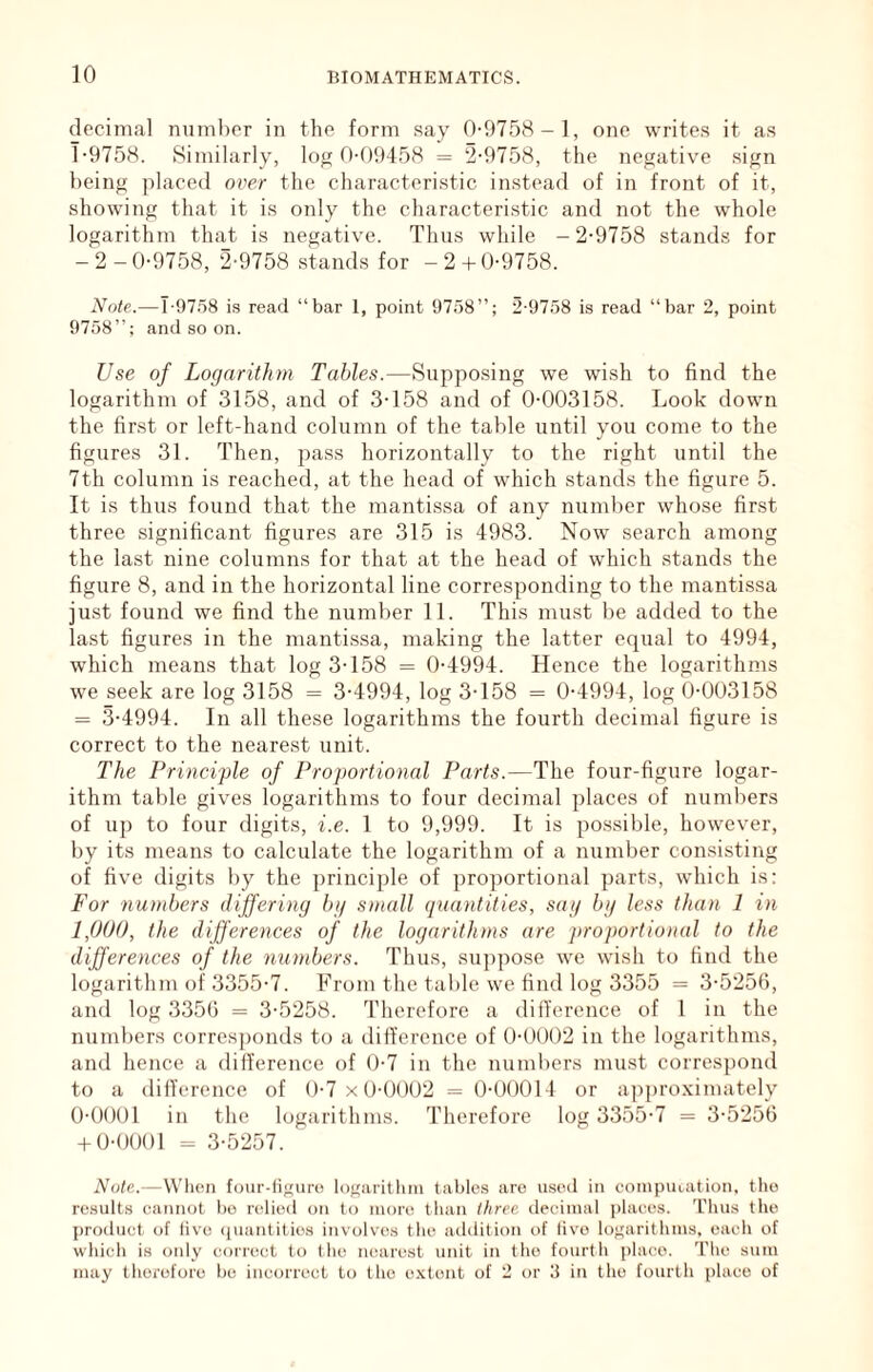 decimal numlicr in the form say 0-9758-1, one writes it as 1-9758. Similarly, log 0-09458 = ‘2-9758, the negative sign being placed over the characteristic instead of in front of it, showing that it is only the characteristic and not the whole logarithm that is negative. Thus while -2-9758 stands for -2-0-9758, 2-9758 stands for -2 + 0-9758. Note.—T-97.58 is read “bar 1, point 9758”; 2-9758 is read “l)ar 2, point 9758”; and so on. Use of Logarithm Tables.—Supposing we wish to find the logarithm of 3158, and of 3-158 and of 0-003158. Look down the first or left-hand column of the table until you come to the figures 31. Then, pass horizontally to the right until the 7th column is reached, at the head of which stands the figure 5. It is thus found that the mantissa of any number whose first three significant figures are 315 is 4983. Now search among the last nine columns for that at the head of which stands the figure 8, and in the horizontal line corresponding to the mantissa just found we find the number 11. This must be added to the last figures in the mantissa, making the latter equal to 4994, which means that log 3-158 = 0-4994. Hence the logarithms we seek are log 3158 = 3-4994, log 3-158 = 0-4994, log 0-003158 = 3-4994. In all these logarithms the fourth decimal figure is correct to the nearest unit. The Principle of Proportional Parts.—The four-figure logar- ithm table gives logarithms to four deciinal places of numbers of up to four digits, i.e. 1 to 9,999. It is possible, however, by its means to calculate the logarithm of a number consisting of five digits by the principle of proportional parts, which is: For numbers differing bg small quantities, sag bg less than 1 in 1,000, the differences of the logarithms are proportional to the differences of the numbers. Thus, su])pose we wish to find the logarithm of 3355-7. From the table we find log 3355 = 3-5251), and log 3356 = 3-5258. Therefore a difference of 1 in the nund)ers corresponds to a difference of 0-0002 in the logarithms, and hence a difference of 0-7 in the numl)ers mu.st correspond to a difference of 0-7 x0-0002 = 0-00014 or a])[)roximately 0-0001 in the logarithms. Therefore log 3355-7 = 3-5256 + 0-0001 = 3-5257. Note.—VVlieii four-ii^niro loffai-itluii tables are used in coriipiuation, tlio result.s eaiuiot l)o relied on to inore tlian three, decimal places. 'I'Ihis the product of five (luantities involves tbe addition of live logarithms, each of which is only correct to the nearest unit in the fourtli [jlaco. The sum may tliorcforc be incorrect to the e.vtont of 2 or 3 in the fourth place of