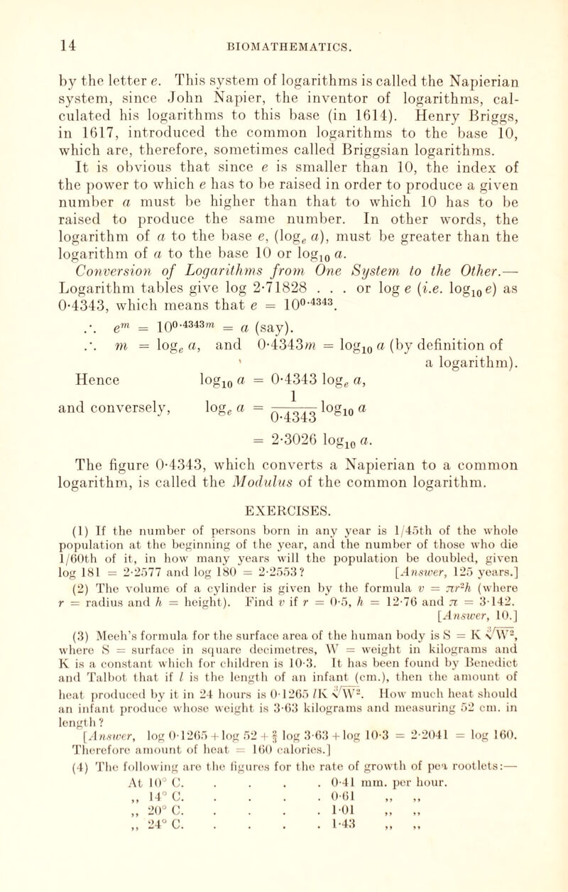 by the letter e. This system of logarithms is called the Napierian system, since John Napier, the inventor of logarithms, cal- culated his logarithms to this base (in 1614). Henry Briggs, in 1617, introduced the common logarithms to the base 10, which are, therefore, sometimes called Briggsian logarithms. It is obvious that since e is smaller than 10, the index of the power to which e has to be raised in order to produce a given number a must be higher than that to which 10 has to be raised to produce the same number. In other words, the logarithm of a to the base e, (log^ a), must be greater than the logarithm of a to the base 10 or log,oa. Conversion of Logarithms from One System to the Other.—• Logarithm tables give log 2-71828 ... or log e {i.e. logjoc) as 0-4343, which means that e = 10°'^^^^. e™ = I00'4343m ^ ^ (say). m = loge «, and 0-4343w = log^g (''^y of ’ a logarithm). Hence logio ^ = 0-4343 log^ a, and conversely, log, a = logio a = 2-3026 logjo a. The figure 0-4343, which converts a Napierian to a common logarithm, is called the Modulus of the common logarithm. EXERCISES. (1) If the number of persons born in any year is I t.oth of the whole population at the bep;inning of the year, and the number of those who die l/(j0th of it, in how many years will the population be doubled, given log 181 = 2':2r)77 and log 180 = 2-2558? [Ansu'tr, 125 years.] (2) The volume of a cylinder is given by the formula v = 7ir-h (where r = radius and h = height). Find r if r = 0-5, h = 12-7(3 and n = 3-142. [^lasii-er, 10.] (3) Meeh’s formula for the surface area of the human body is S = K -y/W-, where S := surface in square decimetres, \V = weight in kilograms and K is a constant which for children i.s 10-3. It has been found by Benedict and Talbot that if I is the length of an infant (cm.), then the amount of heat prodiuaal by it in 24 hours is 0-12(35 /K -iiTv-. How much heat should an infant ju-oduce whose weight is 3-03 kilograms and measuring 52 cm. in length ? [.-lH.v)ccr, log 0 12(35 I log 52 I § log 3 (33 t log 10-3 = 2-2041 = log 160. Therefon^ amount of heat = 1(30 calories.) (4) 'I'he following are the ligun^s for the rate of growth of pe-i rootlets:— At 10° C 0-41 mm. per hour. „ 14° C 0-61 „ „ „ 20° C 1-01 „ „ „ 24° C 1-43 „ „