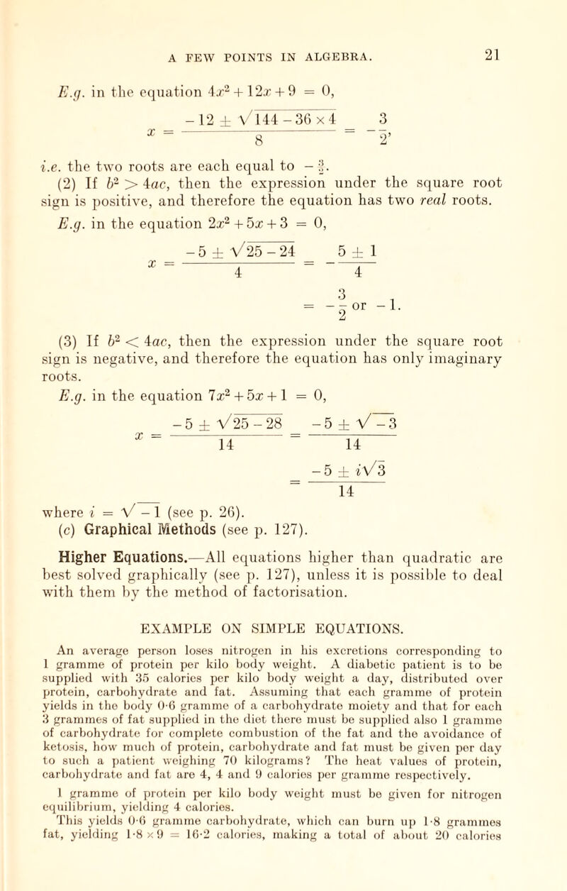 E.(j. in the equation 4j-2 + 12t + 9 = 0, -12 ± \/144 -36 x4 X = 8 i.e. the two roots are each equal to - i}. (2) If > 4ac, then the expression under the square root sign is positive, and therefore the equation has two real roots. E.g. in the equation 2x^ -t- 5x + 3 = 0, 5 ± \/25 - 24 4 5 :!: 1 4 X (3) If 62 < 4ac, then the expression under the square root sign is negative, and therefore the equation has only imaginary roots. El.g. in the equation lx^ + bx + \ = 0, - 5 ± V25 - 28 - 5 ± V - 3 l4 “ 14 -5 ± fv/s ^ 14 X where i = V-1 (see p. 26). (c) Graphical Methods (see p. 127). Higher Equations.—All equations higher than quadratic are best solved graphically (see p. 127), unless it is possible to deal with them by the method of factorisation. EXAMPLE ON SIMPLE EQUATIONS. An average person lo.ses nitrogen in his o.xcrotions corresponding to 1 gramme of protein per kilo body weight. A diabetic patient is to bo supplied with 35 calories per kilo body weight a day, distributed over protein, carbohydrate and fat. Assuming that each gramme of protein yields in the body 0-6 gramme of a carbohydrate moiety and that for each 3 grammes of fat supplied in the diet there must be supplied also 1 gramme of carbohydrate for complete combustion of the fat and the avoidance of ketosis, how much of protein, carbohydrate and fat must be given per day to such a i)atient weighing 70 kilograms? The heat values of protein, carbohydrate and fat are 4, 4 and !) calories per gramme respectively. 1 gramme of protein per kilo body weight must bo given for nitrogen equilibrium, yielding 4 calories. This yields U (i gramme carbohydrate, which can burn u]) 1-8 grammes fat, yielding 1-8x9 = ib-2 calories, making a total of about 20 calories