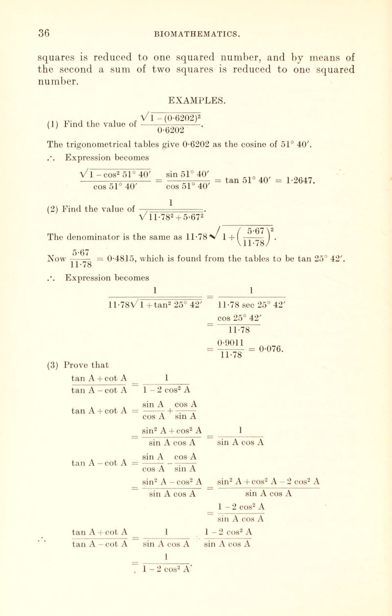 squares is reduced to one squared numl)er, and by means of the second a sum of two squares is reduced to one squared number. (1) Find the value of EXAMPLES. V1 -(0-6202)2 0-6202 The trigonometrical tables give 0-6202 as the cosine of 51° 40'. Expression becomes a/1 - cos^ 51 ° 40' sin 51° 40' cos 51° 40' (2) Find the value of cos 51° 40' 1 tan 51° 40' = 1-2647. \/11-782 + 5-67“’ The denominator is the same as 11-78 1 + 5-67\2 11-78 5-67 Now ~—: = 0-4815, which is found from the tables to be tan 25° 42'. 11-/8 Expression becomes 1 1 il-78\/l H taiF 25° 42' 11-78 .sec 25° 42' cos 25° 42'  ^11-78 dhOll = llTS = (3) Prove that tan A + cot A 1 tan A - cot A 1-2 cos^ A sin A cos A tan A + cot A = , + r cos A sin A sin2 A + cos2 A sin A cos A sin A cos A tan A - cot A 1 sin A cos A cos A sin A sin2 A - con- A sin A cos A siiF A + cos2 - 2 cos2 A sin A cos A 1 - 2 cos2 A I sin .\ cos A - 2 (-os2 .-V tan +(-ot A _ tan A - cot A sin A cos A sin cos A I 1 - 2 cos2 A'