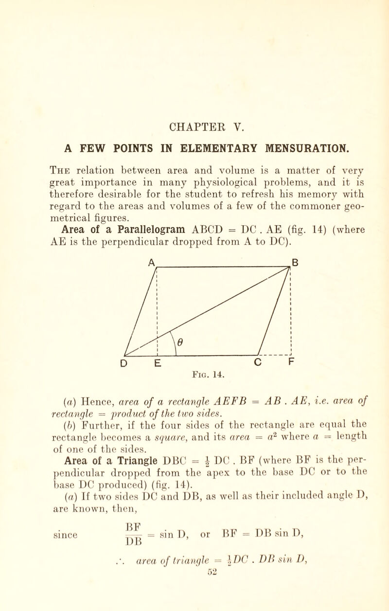 CHAPTER V. A FEW POINTS IN ELEMENTARY MENSURATION. The relation between area and volume is a matter of very great importance in many physiological problems, and it is therefore desirable for the student to refresh his memory with regard to the areas and volumes of a few of the commoner geo- metrical figures. Area of a Parallelogram ABCD = DC . AE (fig. 14) (where AE is the perpendicular dropped from A to DC). (a) Hence, area of a rectangle AEFB = AB . AE, i.e. area of rectangle = product of the two sides. (b) Further, if the four sides of the rectangle are equal the rectangle becomes a s(fuare, and its area = a^ where a = length of one of the sides. Area of a Triangle DBC = 4 DC^ . BF (where BF is the per- ])endicular dropped from the apex to the base DC or to the base DC ])roduced) (fig. 14). (u) If two sides DC and DB, as well as their included angle 1), are known, then, = sin 1), or BF = DBsinD, area of triangle = },I)C . Dll sin P, 0-2 since