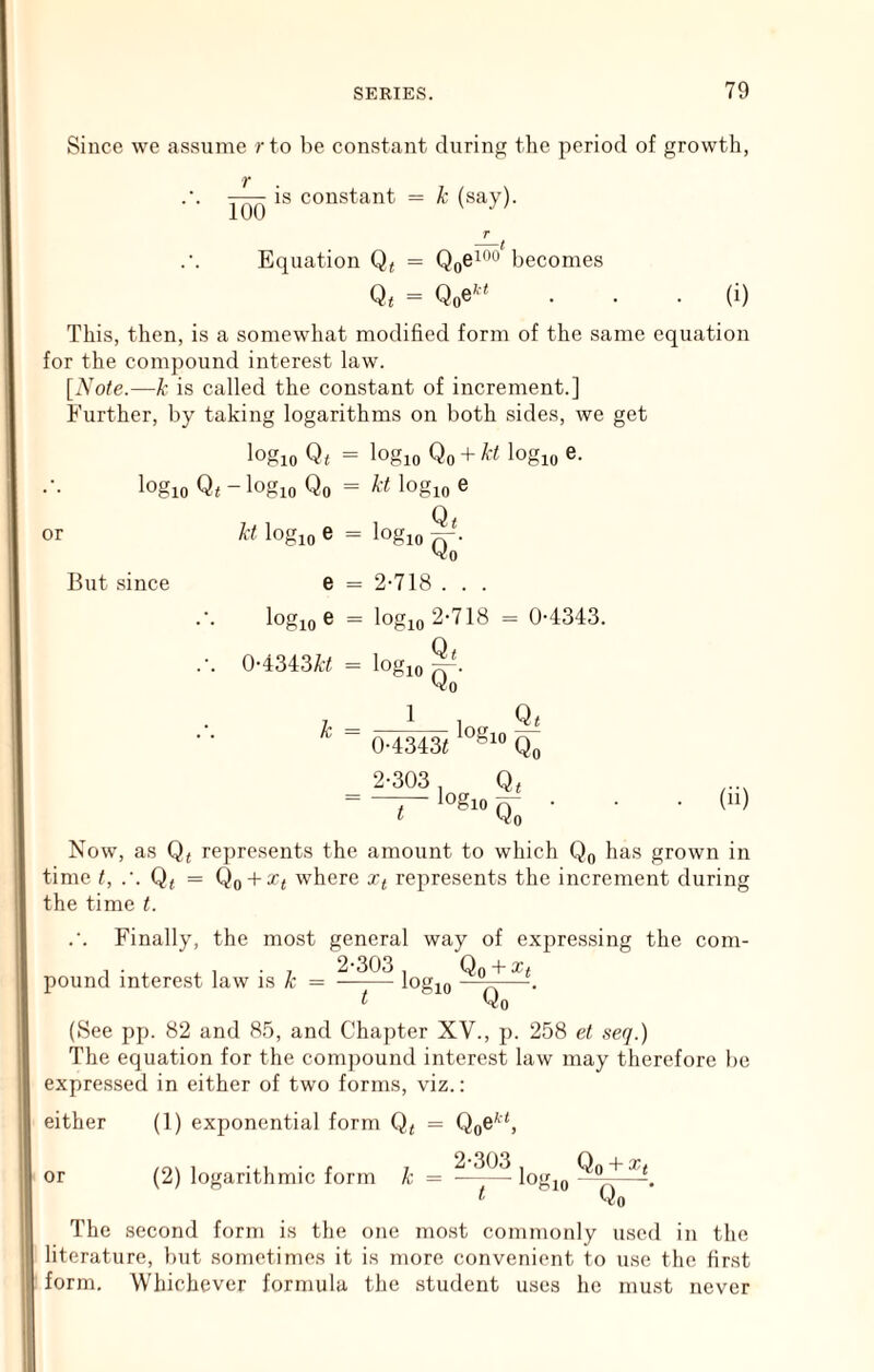 Since we assume rto be constant during the period of growth, 100 is constant = k (say). Equation Q* becomes Qoe^-‘ (i) This, then, is a somewhat modified form of the same equation for the compound interest law. [iVofe.—k is called the constant of increment.] Further, by taking logarithms on both sides, we get logio Q< = logio Qo + A-i logio e. or logio Qt - logio Qo = logio e Q< kt logio e = logio n- Vo But since e = 2*718 . . . logio e = logio 2-718 0-4343. 0-4343A-; = logio Vo k = 1 0-4343i 2-303 logio Q< Qo t logio Qt Qo (ii) Now, as Qj represents the amount to which Qo has grown in time t, .'. Qi = Qo + ^i where represents the increment during the time t. Finally, the most general way of expressing the com- 1-1 . , • , 2-303 Qo + xt pound interest law is k = logio n—'• t Qo (See pp. 82 and 85, and Chapter XV., p. 258 et seq.) The equation for the comjiound interest law may therefore be expressed in either of two forms, viz.: either (1) exponential form Q^ = Qo^^S /o\ 1 • r 7 2-303 Qo + 3^« or (2) logarithmic form k = ^ logio ' o— Qo The second form is the one most commonly used in the literature, Imt sometimes it is more convenient to use the first form. Whichever formula the student uses he must never