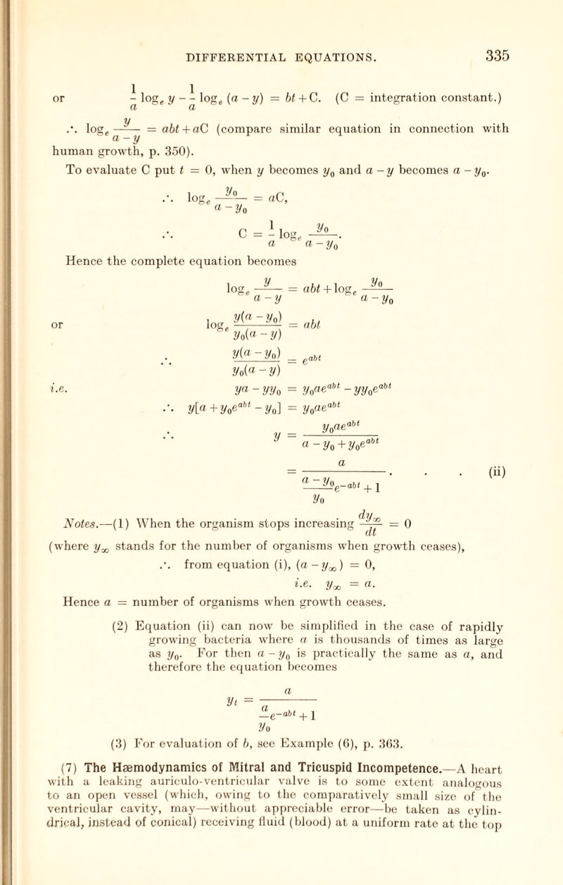 or ^ log, loK, (a-y) bt+C. (C = integration constant.) loor y = abt+aC (compare similar equation in connection with a-y human growth, p. 350). To evaluate C put t = 0, when y becomes ?/„ and a-y becomes a - y^. 2/o lofT « -2/o = «c, C = - lo: Vo a a-ya Hence the complete equation becomes y log, loge a-y y{n - Vn) yoi'i - y) y(a-yo) aft/+ log. nbl l/o « -2/o = e“ ?.e. ya-yyo = ?yo«e“'’*-1/2/06“'’' 2/o(« - y) ya y[a + 2/06“'’* - 2/0] = 2/006“* 2/oOe aht y = a (11) 2/0 + 1 (ly-, Notes.—(1) When the organism stops increasing —^ = 0 (where y^ stands for the number of organisms when growdh cea.ses), .'. from equation (i), (a-y^) =0, »-e- 2/x. = «• Hence a = number of organisms when growth ceases. (2) Equation (ii) can now be simplified in the case of rapidly growing bacteria where a is thousands of times as large as 2/o- I'or then a-y^ is jiraetically the same as a, and therefore the equation becomes a +1 2/o (3) For evaluation of ft, see E.xample ((5), p. 3()3. (7) The Haemodynamics of Mitral and Tricuspid Incompetence.—A heart with a leaking auriculo-ventricular valve is to some extent analogous to an open vessel (which, owing to the comi)aratively small size of the ventricular cavity, may—without apjircciable error—be taken as cylin- drical, instead of conical) receiving Iluid (blood) at a uniform rate at the top